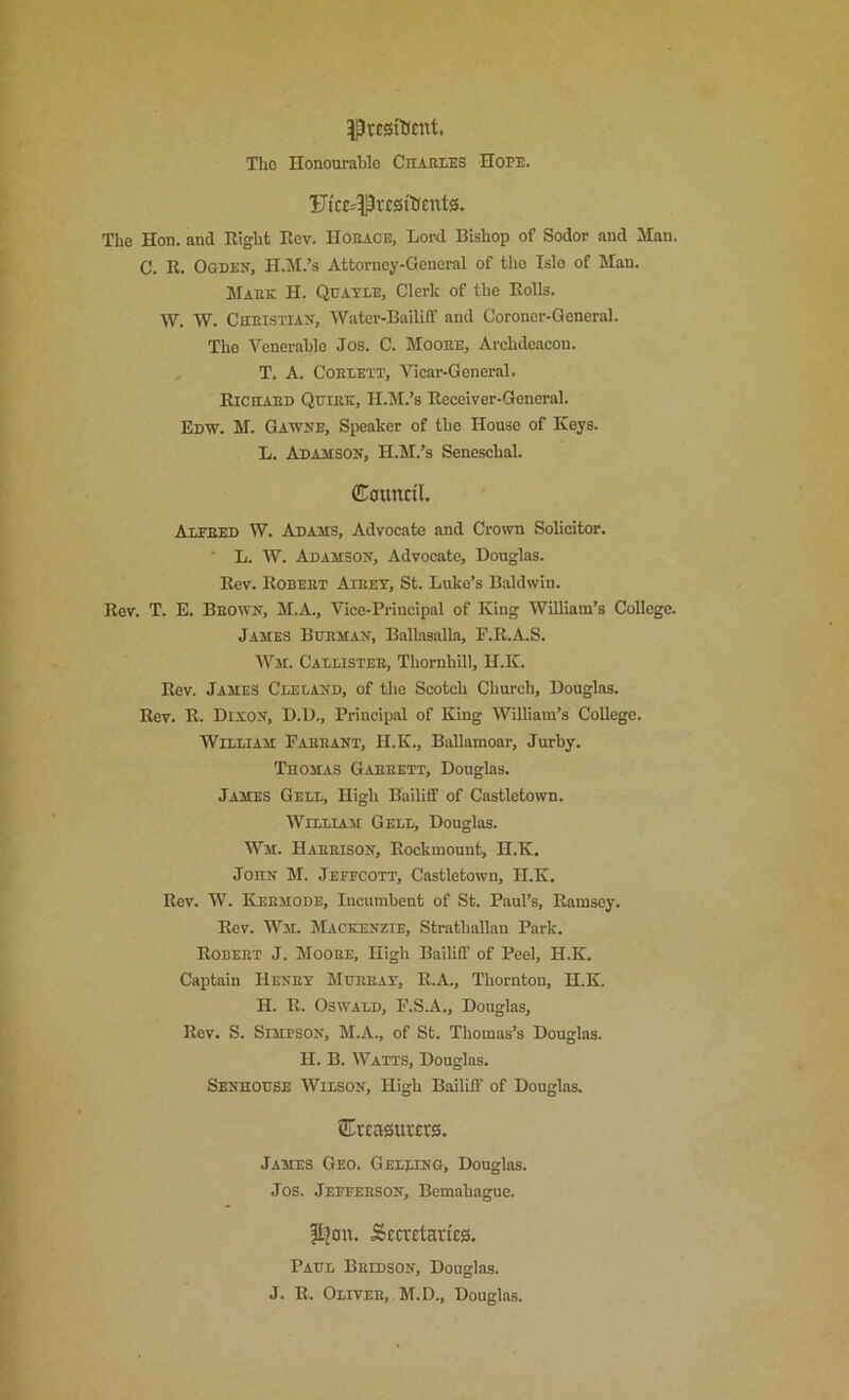 ^rest'Ktnt, The Honourable CnAEi.ES Hope. Uicc=iPrcsi'tieut0. The Hon. and Eight Eev. HOEace, Lord Bishop of Sodor and Man. C. E. Codes, H.M.’s Attorney-General of the Isle of Man. Maek H. Quatle, Clerk of the Eolls. W. W. CnniSTiAS, Water-Bailiff and Coroner-General. The Venerable Jos. C. Mooee, Archdeacon. T. A. CoEEETT, Vicar-General. Eichaed QniEE, H.M.’s Ecceiver-General. Edw. M. Gawse, Speaker of the House of Keys. L. Adamsos, H.M.’s Seneschal. (Council. Axfeed W. Adams, Advocate and Crown Solicitor. L. W. Adamson, Advocate, Douglas. Eev. Eobeet Aieet, St. Luke’s Baldwin. Eev. T. E. Beown, M.A., Vice-Principal of King William’s College. James Btjeman, Ballasalla, P.E.A.S. Wir. Cadlistee, Thornhill, H.K. Eev. James Cleland, of the Scotch Church, Douglas. Eev. E. Dixon, D.D., Principal of King William’s College. Welliam Paeeant, H.K., Ballamoar, Jurby. TnoMAS Gaeeett, Douglas. James Gell, High Bailiff of Castletown. WiiiiAM Geld, Douglas. Wm. Haeeison, Eockmount, H.K. John M. Jefecott, Castletown, H.K. Eev. W. Kebmode, Incumbent of St. Paul’s, Eamsey. Eev. Wm. Mackenzie, Strathallan Park. Eobeet J. Mooee, High Bailiff of Peel, H.K. Captain Heney Mueeat, E.A., Thornton, H.K. H. E. Oswald, F.S.A., Douglas, Eev. S. Simpson, M.A., of St. Thomas’s Douglas. H. B. Watts, Douglas. Senhodse Wilson, High Bailiff of Dougins. STreasurers. James Geo. Gelding, Douglas. Jos. Jeffeeson, Bemahague. |t]on. Sccrctan'ca. Paul Beidson, Douglas. J. E. Olitee, M.D., Douglas.