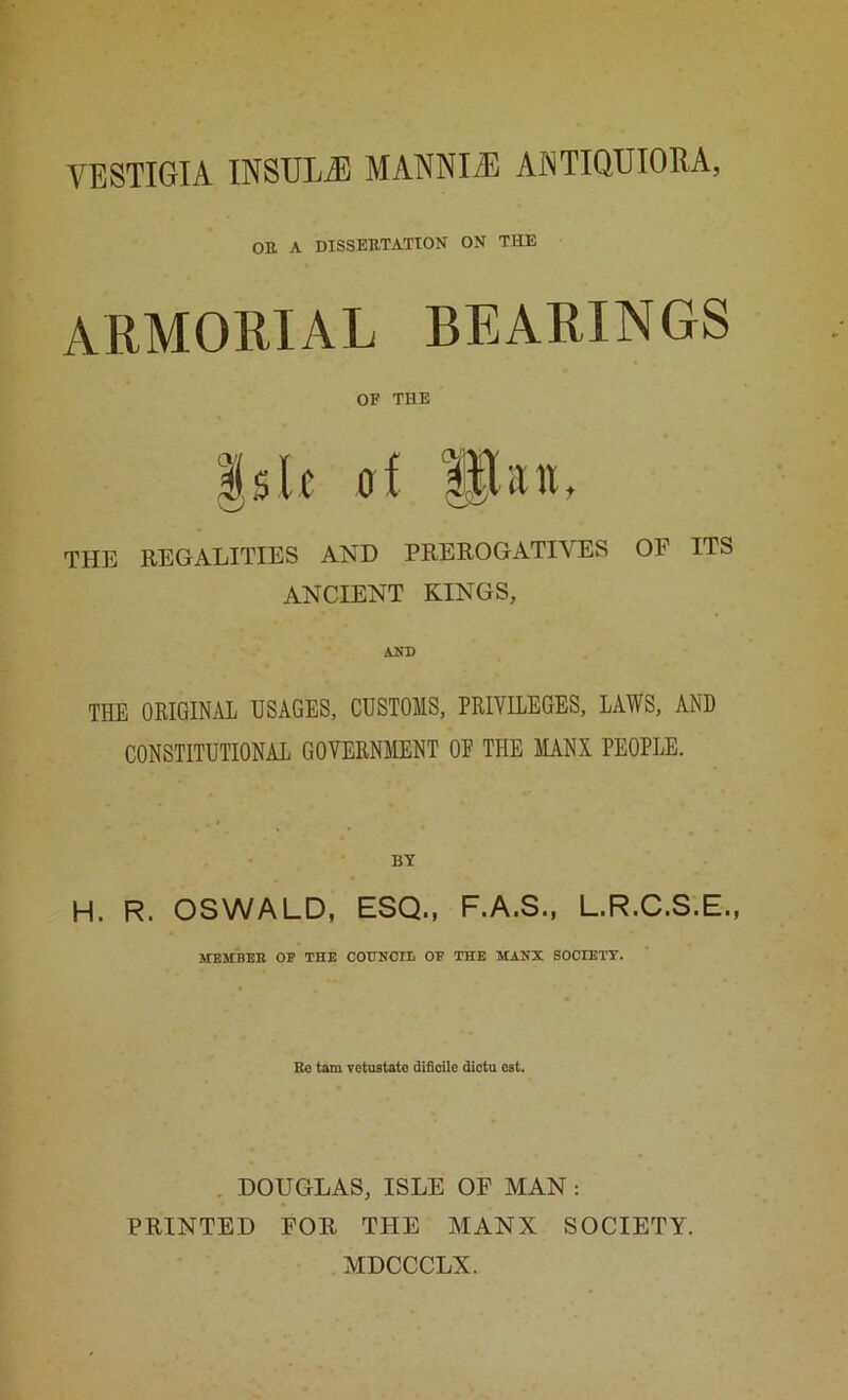 VESTIGIA INSULiE MANNIiE ANTIQUIORA, OR A DISSERTATION ON THE ARMOEIAL BEARINGS OF THE Isle dI plaiu THE REGALITIES AND PREROGATIVES OF ITS ANCIENT KINGS, AKD THE OKIGINAL USAGES, CUSTOMS, PRIVILEGES, LAWS, AND CONSTITUTIONAL GOVERNMENT OE THE MANX PEOPLE. BY H. R. OSWALD, ESQ., F.A.S., L.R.C.S.E., MEMBER OF THE COTTNOII; OF THE MANX SOCIETT. Rc tarn TCtustato dificile dicta cst. DOUGLAS, ISLE OF MAN; PRINTED FOR THE MANX SOCIETY. MDCCCLX.