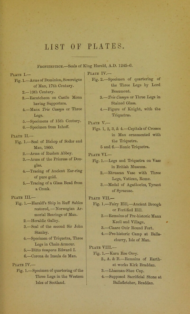 LIST OF PLATES Feontispiece.—Seals of King Harald, A.D. 1245-6. Plate I.— Fig. 1.—Arms of Dominion, Sovereigns of Man, 17th Century. 2. —19th Century. 3. —Escutcheon on Castle Mona having Supporters. 4. —Manx Trie Caesyn or Three Legs. 6.—Specimens of 15th Century. 6.—Specimen from luhoH'. Plate II.— Fig. 1.—Seal of Bishop of Sodor and Man, 1860. 2. —Arms of Rushen Abbey. 3. —Arms of the Prioress of Dou- glas. 4. —Tracing of Ancient Ear-ring of pure gold. 5. —Tracing of a Glass Bead from a Cronk. Plate III.— Fig. 1.—Harold’s Ship in Ruff Sables restored, — Norwegian Ar- morial Bearings of Man. 2. —Heraldic Galley. 3. —Seal of the second Sir John Stanley. 4. —Specimen of Triquetra, Three Legs in Chain Armour. 5. —Ditto tempora Edward I. 6. —Corona de Insula de Man. Plate TV.— Fig. 1.—Specimen of quartering of the Throe Legs in the Western Isles of Scotland. Plate IV.— Fig. 2.—Specimen of quartering of the Three Legs by Lord Beaumont. 3. —Trie Cassyn or Three Legs in Stained Glass. 4. —Figure of Knight, with the Triquetraj. Plate V.— Figs. 1, 2, 3, & 4.—Capitals of Crosses in Man ornamented with the Triquetra. 5 and 6.—Runic Triquetra. Plate VI.— Fig. 1.—Legs and Triquetra on Vase in British Museum. 2. —Etruscan Vase with Three Legs, Vatican, Rome. 3. —Medal of Agathocles, Tyrant of Syracuse. Plate VII.— Fig. 1.—Fairy Hill,—Ancient Broogh or Fortified Hill. 2. —Remains of Pre-historic Manx Keeil and Village. 3. —Claare Ouir Round Fort. 4. —Pre-historic Camp at Balla- churry, Isle of Man. Plate VIII.— Fig. 1.—Karn Ree Orry. 2., A. & B.—Remains of Earth- at works Kirk Braddan. 3. —Lhannan-Shee Cup. 4. —Supposed Sacrificial Stone at , Ballafletcher, Braddan.