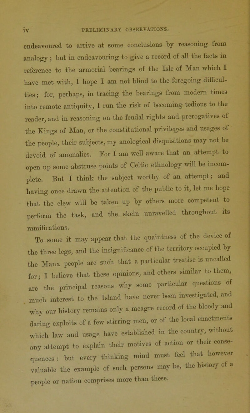 endeavoured to arrive at some conclusions by reasoning from analogy ; but in endeavouring to give a record of all tbe facts in reference to the armorial bearings of the Isle of Man which I have met with, I hope I am not blind to the foregoing difficul- ties ; for, perhaps, in tracing the bearings from modern times into remote antiquity, I run the risk of becoming tedious to the reader, and in reasoning on the feudal rights and prerogatives of the Kings of Man, or the constitutional privileges and usages of the people, their subjects, my anological disquisitions may not be devoid of anomalies. For I am well aware that an attempt to open up some abstruse points of Celtic ethnology will be incom- plete. But I think the subject worthy of an attempt; and having once drawn the attention of the public to it, let me hope that the clew will be taken up by others more competent to perform the task, and the skein unravelled throughout its ramifications. To some it may appear that the quaintness of the device of the three legs, and the insignificance of the territory occupied by the Manx people are such that a particular treatise is uncalled for; I believe that these opinions, and others similar to them, are' the principal reasons why some particular questions of much interest to the Island have never been investigated, and why our history remains only a meagre record of the bloody and daring exploits of a few stirring men, or of the local enactments which law and usage have established in the country, without any attempt to explain their motives of action or their conse- quences : but every thinking mind must feel that however valuable the example of such persons may be, the history of a people or nation comprises more than these.