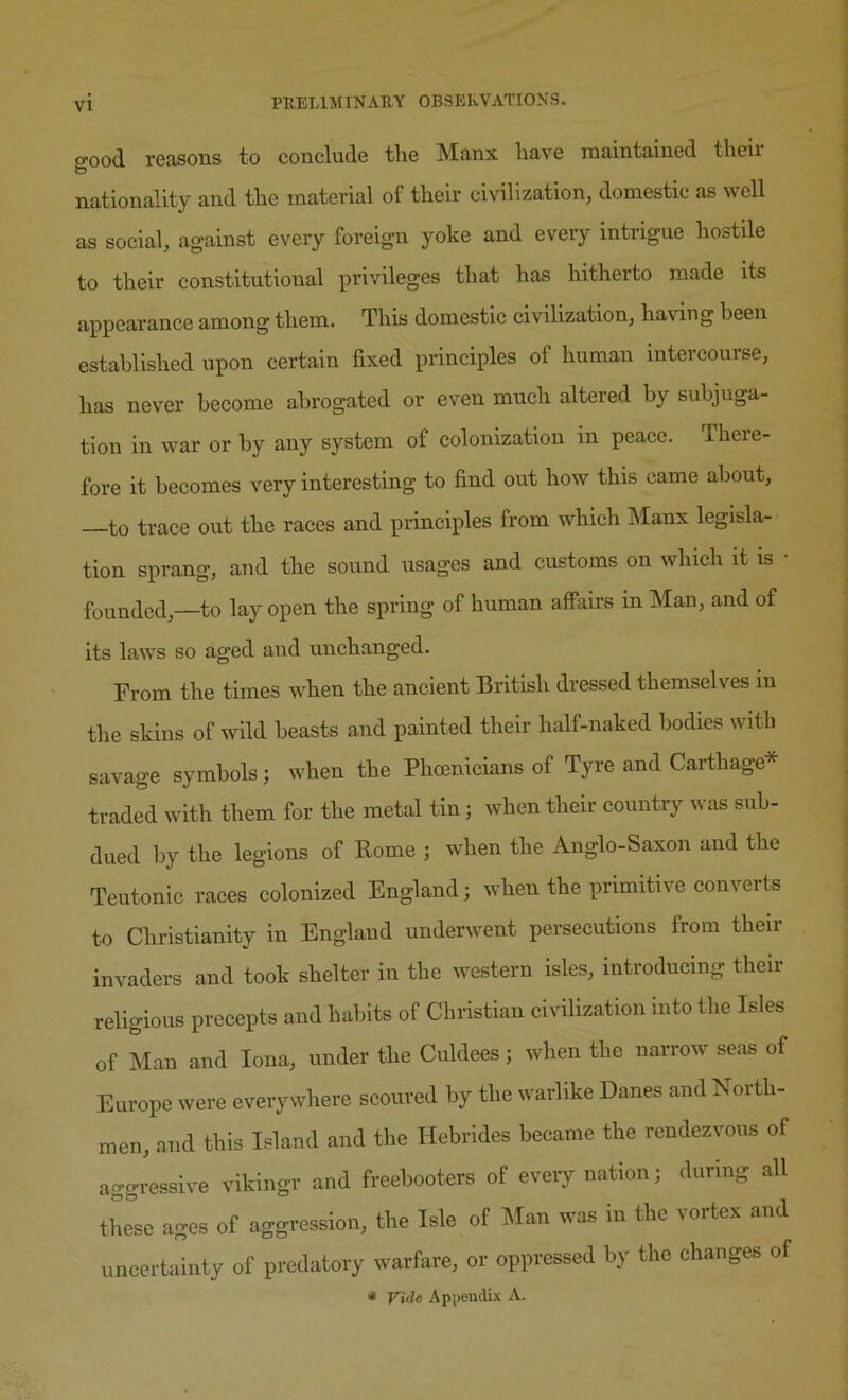 o^ood reasons to conclude the Manx have maintained theii nationality and the material of their civilization, domestic as well as social, against every foreign yoke and every intrigue hostile to their constitutional privileges that has hitherto made its appearance among them. This domestic civilization, having been established upon certain fixed principles of human intercourse, has never become abrogated or even much altered by subjuga- tion in war or by any system of colonization in peace. There- fore it becomes very interesting to find out how this came about, to trace out the races and principles from which Manx legisla- tion sprang, and the sound usages and customs on which it is • founded,—to lay open the spring of human affairs in Man, and of its laws so aged and unchanged. From the times when the ancient British dressed themselves in the skins of wild beasts and painted their half-naked bodies with savage symbols; when the Phoenicians of Tyre and Carthage* traded with them for the metal tin; when their country wtis sub- dued by the legions of Rome ; when the Anglo-Saxon and the Teutonic races colonized England; when the primitive converts to Christianity in England underwent persecutions from their invaders and took shelter in the western isles, introducing their religious precepts and habits of Christian civilization into the Isles of Man and Iona, under the Culdees; when the narrow seas of Europe were everywhere scoured by the warlike Danes andNoith- men, and this Island and the Hebrides became the rendezvous of aggressive vikingr and freebooters of every nation; during all tlmse ages of aggression, the Isle of Man was in the vortex and uncertainty of predatory warfare, or oppressed by the changes of * Vide Api)ondix A.