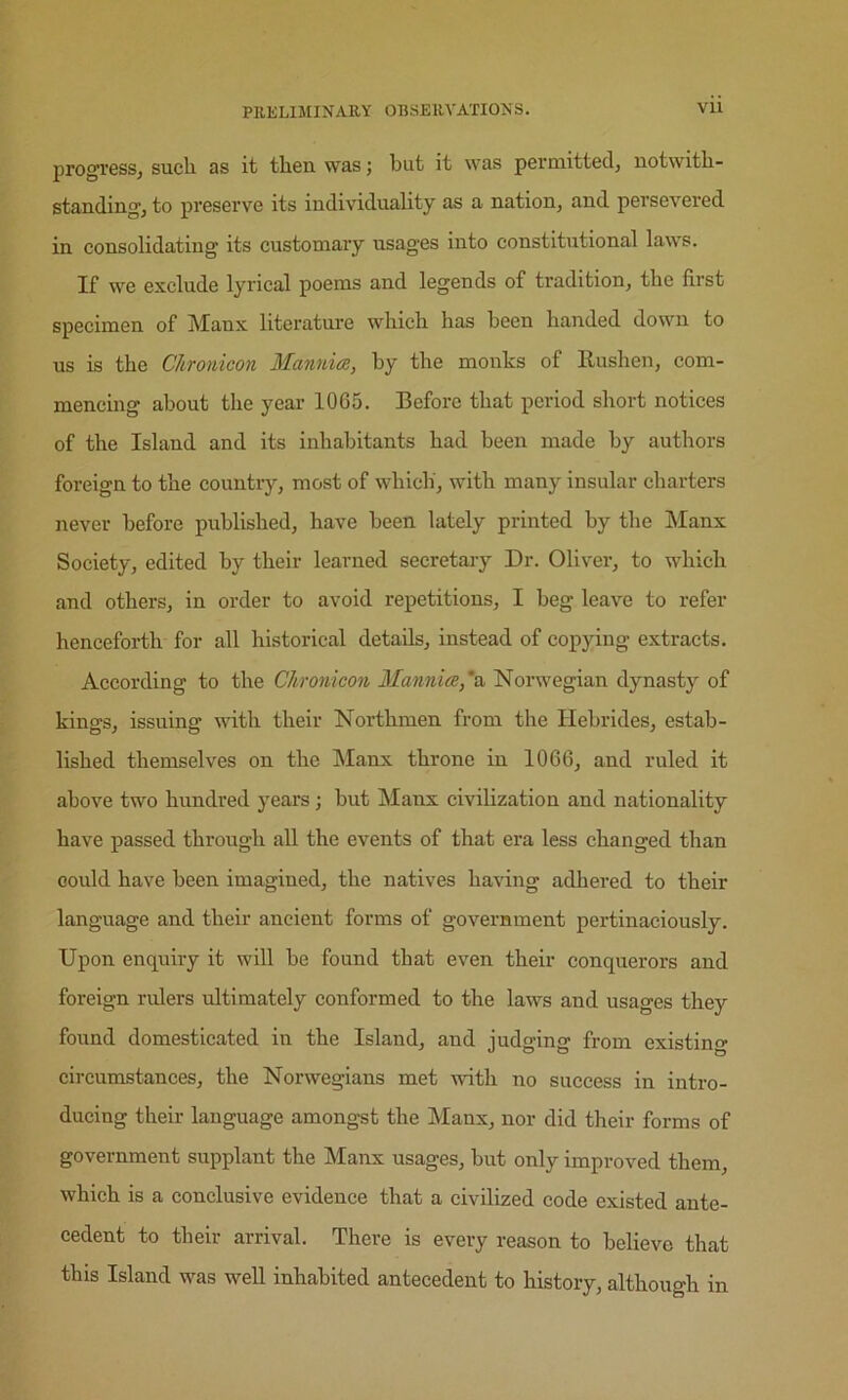 progress^ such as it then was j but it was perniittedj notwith- standing, to preserve its individuality as a nation, and persevered in consolidating its customary usages into constitutional laws. If we exclude lyrical poems and legends of tradition, the first specimen of Manx literature which has been handed down to us is the CJiTonicon Mannice, by the monks of Rushen, com- mencing about the year 1065. Before that period short notices of the Island and its inhabitants had been made by authors foreign to the country, most of which, with many insular charters never before published, have been lately printed by the Manx Society, edited by their learned secretary Dr. Oliver, to which and others, in order to avoid repetitions, I beg leave to refer henceforth for all historical details, instead of copying extracts. According to the Chromcon 3Iannice,'& Norwegian dynasty of kings, issuing with their Northmen from the Hebrides, estab- lished themselves on the Manx throne in 1066, and ruled it above two hundred years; but Manx civilization and nationality have passed through all the events of that era less changed than oould have been imagined, the natives having adhered to their language and their ancient forms of government pertinaciously. Upon enquiry it will be found that even their conquerors and foreign rulers ultimately conformed to the laws and usages they found domesticated in the Island, and judging from existing circumstances, the Norwegians met with no success in intro- ducing their language amongst the Manx, nor did their forms of government supplant the Manx usages, but only improved them, which is a conclusive evidence that a civilized code existed ante- cedent to their arrival. There is every reason to believe that this Island was well inhabited antecedent to history, although in