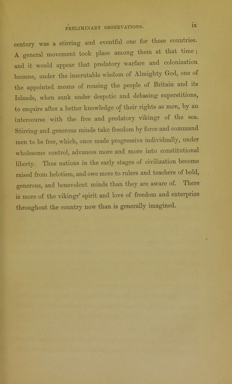 century was a stirring and eventful one for these countries. A general movement took place among them at that time; and it would appear that predatory warfare and colonization became, under the inscrutable wisdom of Almighty God, one of the appointed means of rousing the people of Britain and its Islands, when sunk under despotic and debasing superstitions, to enquire after a better knowledge of their rights as men, by an intercourse with the free and predatory vikingr of the sea. Stirring and generous minds take freedom by force and command men to be free, which, once made progressive individually, under wholesome control, advances more and more into constitutional liberty. Thus nations in the early stages of ciidlization become raised from helotism, and owe more to rulers and teachers of bold, generous, and benevolent minds than they are aware of. There is more of the vikingr’ spirit and love of freedom and enterprize throughout the country now than is generally imagined.