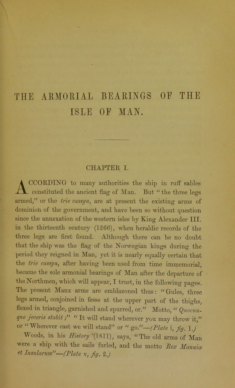 THE ARMORIAL BEARINGS OF THE ISLE OF MAN. CHAPTER I. CCORDING to many authorities the ship in ru£F sables constituted the ancient flag of Man. But “the three legs armed,” or the trie cassyn, are at present the existing arms of dominion of the government, and have been so without question since the annexation of the western isles by King Alexander III. in the thirteenth centmy (1266), when heraldic records of the three legs are first found. Although there can be no doubt that the ship was the flag of the Norwegian kings during the period they reigned in Man, yet it is nearly equally certain that the trie cassyn, after having been used from time immemorial, became the sole armonial bearings of Man after the departure of the Northmen, which will appear, I trust, in the following pages. The present Manx arms are emblazoned thus: “Gules, three legs armed, conjoined in fesse at the upper part of the thighs, flexed in triangle, garnished and spurred, or.” Motto, “ Qjwcim- que jeceris stabitIt will stand wherever you may throw it,” or “Wherever cast we will stand” or “ goJ”—(Plate i, Jiy. l.J Woods, in his History -(1811), says, “The old arms of Man were a ship mth the sails furled, and the motto Bex Mannice et Insulamm”—(Plate v, fig, %.)