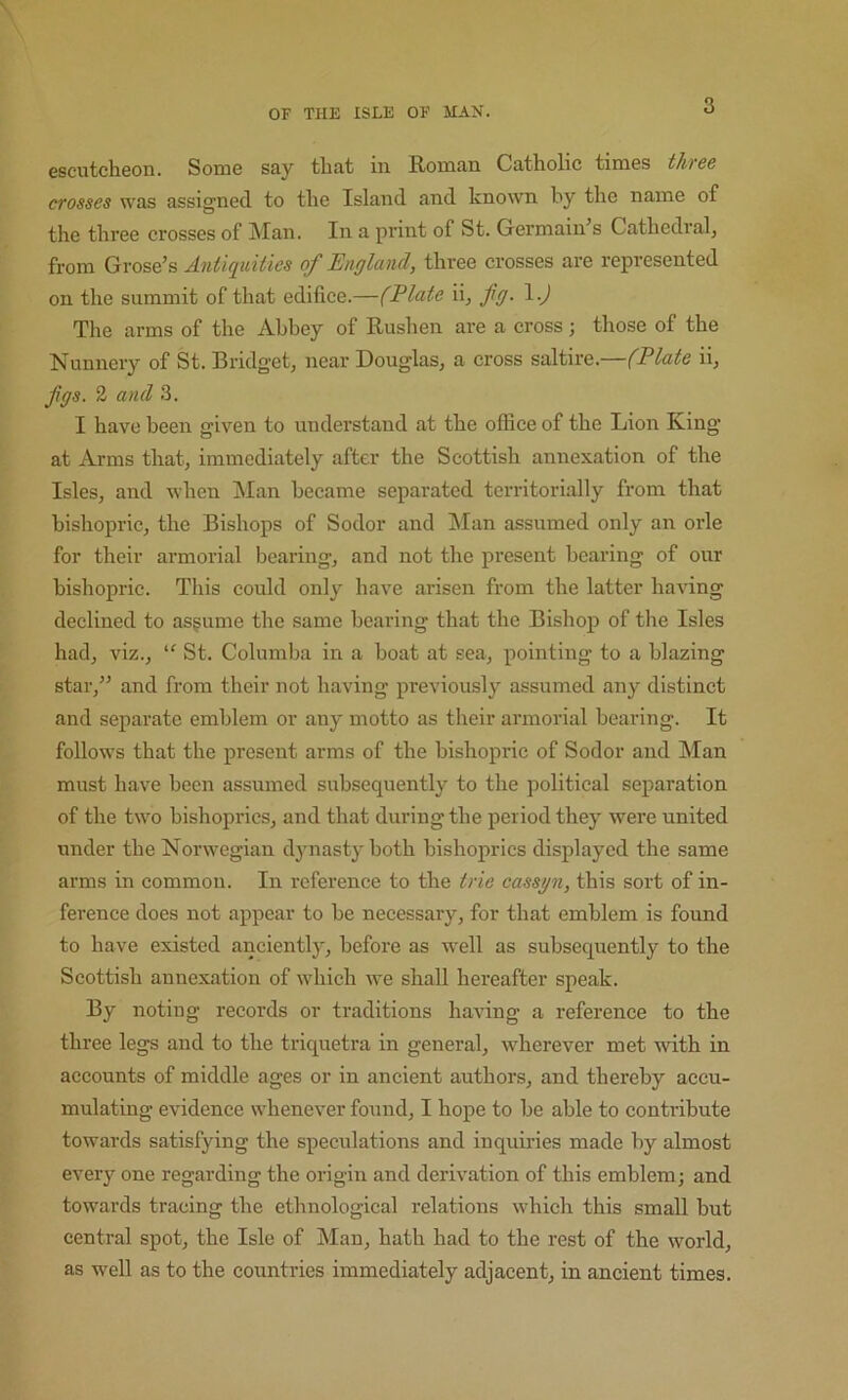 escutcheon. Some say that in Roman Catholic times three crosses was assigned to the Island and known by the name of the three crosses of INIan. In a print of St. Germaines Cathedral, from Gyosq’s Antiquities of England, three crosses are represented on the summit of that edifice.—(Elate ii, fg. \.) The arms of the Abbey of Rushen are a cross; those of the Nunnery of St. Bridget, near Douglas, a cross saltire.—(Elate ii, figs. 2 and 3. I have been given to understand at the office of the Lion King at Arms that, immediately after the Scottish annexation of the Isles, and when ]\Ian became separated territorially from that bishopric, the Bishops of Sodor and Man assumed only an orle for their armorial bearing, and not the present bearing of our bishopric. This coidd only have arisen from the latter having declined to assume the same bearing that the Bishop of the Isles had, viz., St. Columba in a boat at sea, pointing to a blazing star,” and from their not having previously assumed any distinct and separate emblem or any motto as their armorial bearing. It follows that the present arms of the bishopric of Sodor and Man must have been assumed subsequently to the political separation of the two bishoprics, and that during the period they were united under the Norw^egian djmasty both bishoprics displayed the same arms in common. In reference to the trie cassgn, this sort of in- ference does not appear to be necessary, for that emblem is found to have existed anciently, before as well as subsequently to the Scottish annexation of which we shall hei'eafter speak. By noting records or traditions having a reference to the three legs and to the triquetra in general, wherever met with in aecounts of middle ages or in ancient authors, and thereby accu- mulating evidence whenever found, I hope to be able to contribute towards satisfying the speculations and inquiries made by almost every one regarding the origin and derivation of this emblem; and towards tracing the ethnological relations which this small but central spot, the Isle of Man, hath had to the rest of the world, as well as to the countries immediately adjacent, in ancient times.