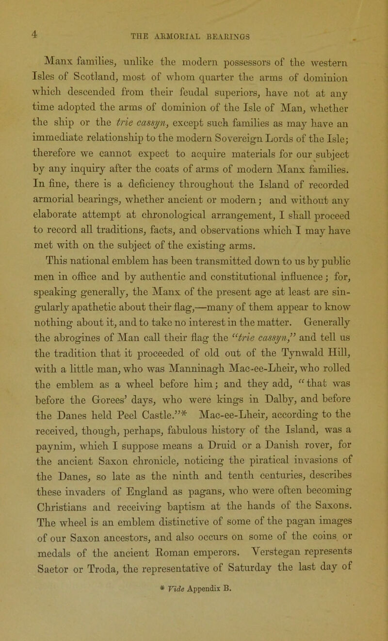 Manx familleSj unlike the modern possessors of the western Isles of Scotland, most of whom quarter the arms of dominion which descended from their feudal superiors, have not at any time adopted the arms of dominion of the Isle of Man, whether the ship or the trie cassyn, except such families as may have an immediate relationship to the modern Sovereign Lords of the Isle; therefore we cannot expect to acquire materials for our subject by any inquiry after the coats of arms of modern Manx families. In fine, there is a deficiency throughout the Island of recorded armorial bearings, whether ancient or modern; and without any elaborate attempt at chronological arrangement, I shall proceed to record all traditions, facts, and observations which I may have met with on the subject of the existing arms. This national emblem has been transmitted down to us by public men in office and by authentic and constitutional influence; for, speaking generally, the Manx of the present age at least are sin- gularly apathetic about their flag,—many of them appear to know nothing about it, and to take no interest in the matter. Generally the abrogines of Man call their flag the ^Hrie cassyn,” and tell us the tradition that it proceeded of old out of the Tynwald Hill, with a little man, who was Manninagh Mac-ee-Lheir, who rolled the emblem as a wheel before him; and they add, “ that was before the Gorees’ days, who were kings in Dalby, and before the Danes held Peel Castle.”* Mac-ee-Lheir, according to the received, though, perhaps, fabulous history of the Island, was a paynim, whieh I suppose means a Druid or a Danish rover, for the ancient Saxon chronicle, noticing the piratical invasions of the Danes, so late as the ninth and tenth centm-ies, describes these invaders of England as pagans, who were often becoming Christians and receiving baptism at the hands of the Saxons. The wheel is an emblem distinctive of some of the pagan images of our Saxon ancestors, and also occurs on some of the coins or medals of the ancient Koman emperors. Verstegan represents Saetor or Troda, the representative of Saturday the last day of * Vide Appendix B.