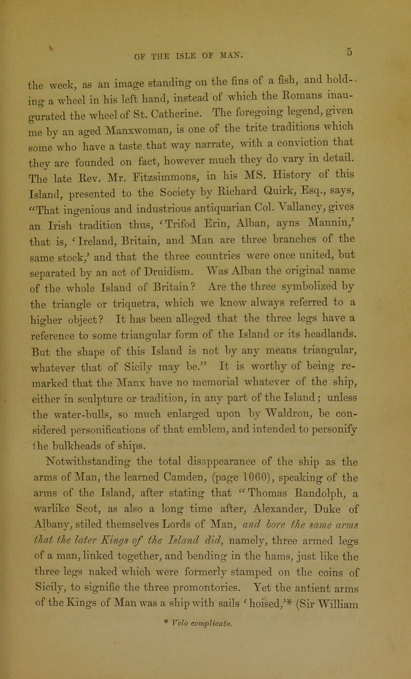 the week, as an image standing on the fins of a fish, and hold-- ing a wheel in his left hand, instead of which the Romans inau- gurated the wheel of St. Catherine. The foregoing legend, given me hy an aged Manxwoman, is one of the trite traditions which some who have a taste that way narrate, with a conviction that they are founded on fact, however much they do vary in detail. The late Rev. Mr. Fitzsimmons, in his MS. History of this Island, presented to the Society hy Richard Quirk, Esq., says, That ingenious and industrious antiquarian Col. Valiancy, gives an Irish tradition thus, Trifod Erin, Alban, ayns Mannin,’ that is, ' Ireland, Britain, and Man are three branches of the same stock,' and that the three countries were once united, but separated by an act of Druidism. M^as Alban the original name of the whole Island of Britain? Are the three symbolized by the triangle or triqiietra, which we know always referred to a higher object? It has been alleged that the three legs have a reference to some triangular form of the Island or its headlands. But the shape of this Island is not by any means triangular, whatever that of Sicily may be.” It is worthy of being re- marked that the IManx have no memorial whatever of the ship, either in sculpture or tradition, in any part of the Island; unless the water-bulls, so much enlarged upon by Waldron, be con- sidered personifications of that emblem, and intended to personify Ihe bulkheads of ships. Notwithstanding the total disappearance of the ship as the arms of Man, the leaimed Camden, (page 1060), spe.aking of the arms of the Island, after stating that “ Thomas Randolph, a warlike Scot, as also a long time after, Alexander, Duke of Albany, stiled themselves Lords of IMan, and hore the same arms that the later Kings of the Island did, namely, three ai-med legs of a man, linked together, and bending in the hams, just like the three legs naked which were formerly stamped on the coins of Sicily, to signifie the three promontories. Yet the antient arms of the Kings of Man was a ship with sails ' hoi'sed,'* (Sir W^illiam * Volo coinplicato.