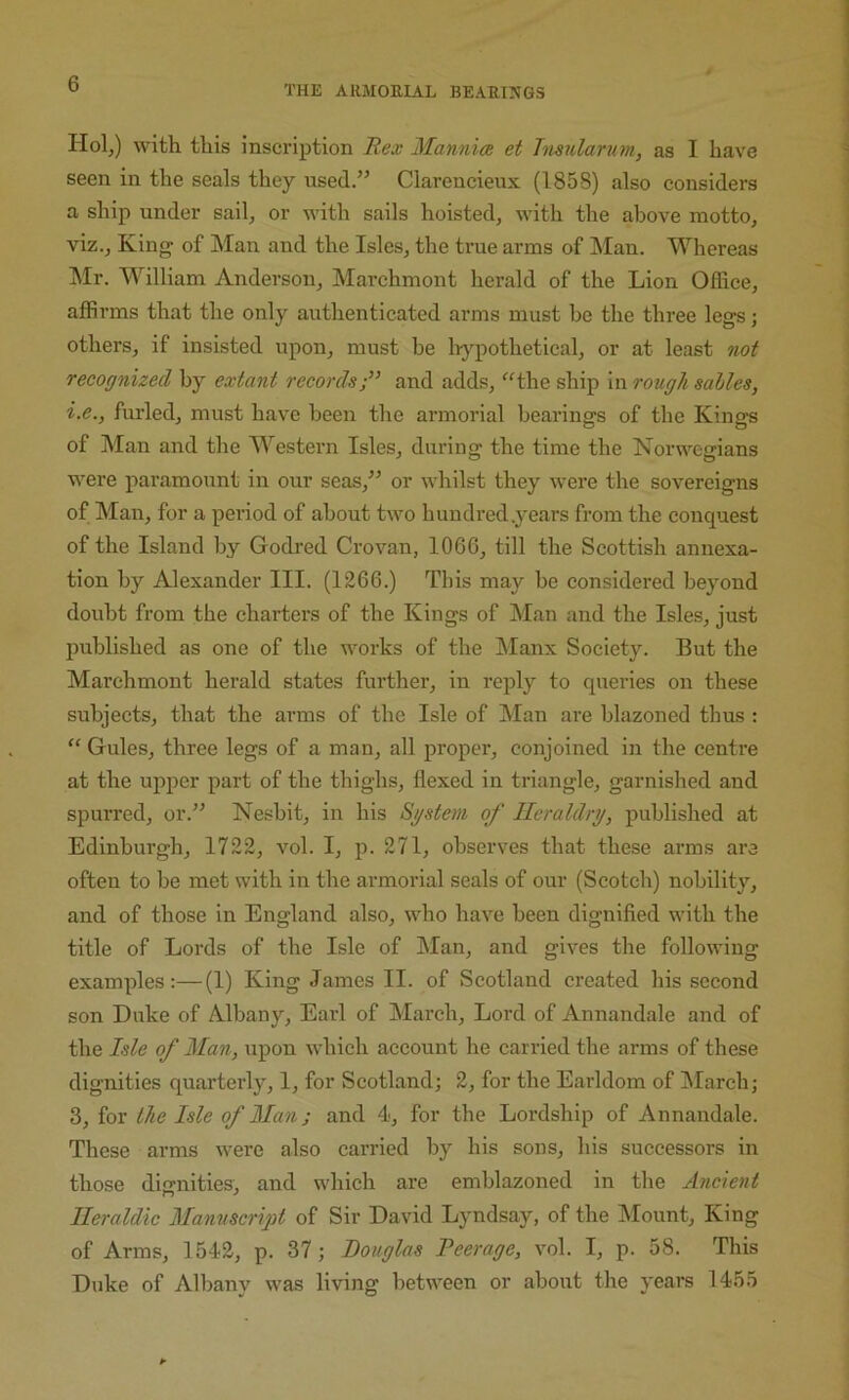 THE ARMOEIAL BEAEINGS Holj) with this inscription Rex MannicB et Tnsularum, as I have seen in the seals they used.” Clarencieux (1858) also considers a ship under sail, or with sails hoisted, with the above motto, viz.. King of Man and the Isles, the true arms of ]\Ian. Whereas Mr. M^'iHiam Anderson, Marchmont herald of the Lion Oflice, affirms that the only authenticated arms must be the three legs; others, if insisted upon, must be li^^pothetical, or at least not recognized by extant records;” and adds, ‘'^the ship in rough salles, i.e., furled, must have been the armorial bearings of the Kings of Man and the M’^estern Isles, during the time the Norwegians were paramount in our seas,” or whilst they were the sovereigns of Man, for a period of about two hundred .years from the conquest of the Island by Godred Crovan, 1066, till the Scottish annexa- tion by Alexander III. (1266.) This may be considered beyoird doubt from the charters of the Kings of Man and the Isles, just published as one of the works of the ISIanx Society. But the Marchmont herald states further, in reply to queries on these subjects, that the arms of the Isle of Man are blazoned thus : “ Gules, three legs of a man, all proper', conjoined in the centre at the upper part of the thighs, flexed in triangle, garnished and spurred, or.” Nesbit, in his System of Heraldry, published at Edinburgh, 1722, vol. I, p. 271, observes that these arms are ofteu to be met with in the armorial seals of our (Scotch) nobility, and of those in Englaird also, who have been dignified with the title of Lords of the Isle of Man, and gives the following examples;—(1) King James II. of Scotlaird created his second son Duke of Albany, Earl of March, Lord of Annandale and of the Isle of Man, upon which account he carried the arms of these dignities quarterly, 1, for Scotland; 2, for the Earldom of March; 3, for the Isle of Man; and 4, for the Lordship of Annandale. These arms were also carried by his sons, his successors in those dignities, and which are emblazoned in the Ancient Heraldic ManuscrigA of Sir David Lyndsay, of the IMount, King of Arms, 1542, p. 37; Douglas Peerage, vol. I, p. 58. This Duke of Albany was living between or about the years 1455