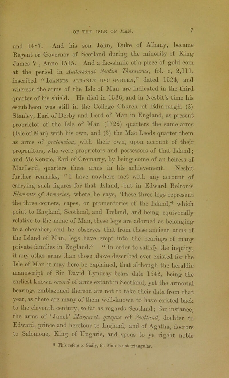 and 1487. And liis son John, Duke of Albany, became Regent or Governor of Scotland during the minority of King James V., Anno 1515. And a fac-simile of a piece of gold coin at the period in Anclersonai Scotia Thesaurus, fol. c, 2,111, inscribed “ Ioannis albanI/E dvc gvbern,” dated 1524, and whereon the ai-ms of tlie Isle of Man are indicated in the third quarter of his shield. He died in 1536, and in Nesbit’s time his escutcheon was still in the College Church of Edinburgh. (2) Stanley, Earl of Derby and Lord of Man in England, as present proprietor of the Isle of Man (1722) quarters the same arms (Isle of Man) with his own, and (3) the Mac Leods quarter them as arms of pretension, with their own, upon account of their progenitors, who were proprietors and possessors of that Island; and jMcKenzie, Earl of Cromarty, by being come of an heiress of MacLeod, quarters these arms in his achievement. Nesbit further remarks, have nowhere met with any account of canying such figures for that Island, but in Edward Bolton’s Elements of Armories, where he says. These three legs represent the three corners, capes, or promentories of the Island,* which point to England, Scotland, and Ireland, and being equivocally relative to the name of Man, these legs are adorned as belonging to a chevalier, and he observes that from these ancient arms of the Island of IMan, legs have crept into the bearings of many private families in England.” “ In order to satisfy the inquiry, if any other arms than those above described ever existed for the Isle of Man it may here be explained, that although the heraldic manuscript of Sir David Lyndsay bears date 1542, being the earliest known record of arms extant in Scotland, yet the armorial bearings emblazoned thereon are not to take their data from that year, as there are many of them well-known to have e.xisted back to the eleventh century, so far as regards Scotland; for instance, the arms of ‘Janet’ Margaret, qioegne off Scotland, dochter to Edward, prince and heretour to Ingland, and of Agatha, doctors to Salomone, King of Ungarie, and spous to ye rigcht noble * This refers to Sicily, for Man is not triangular.