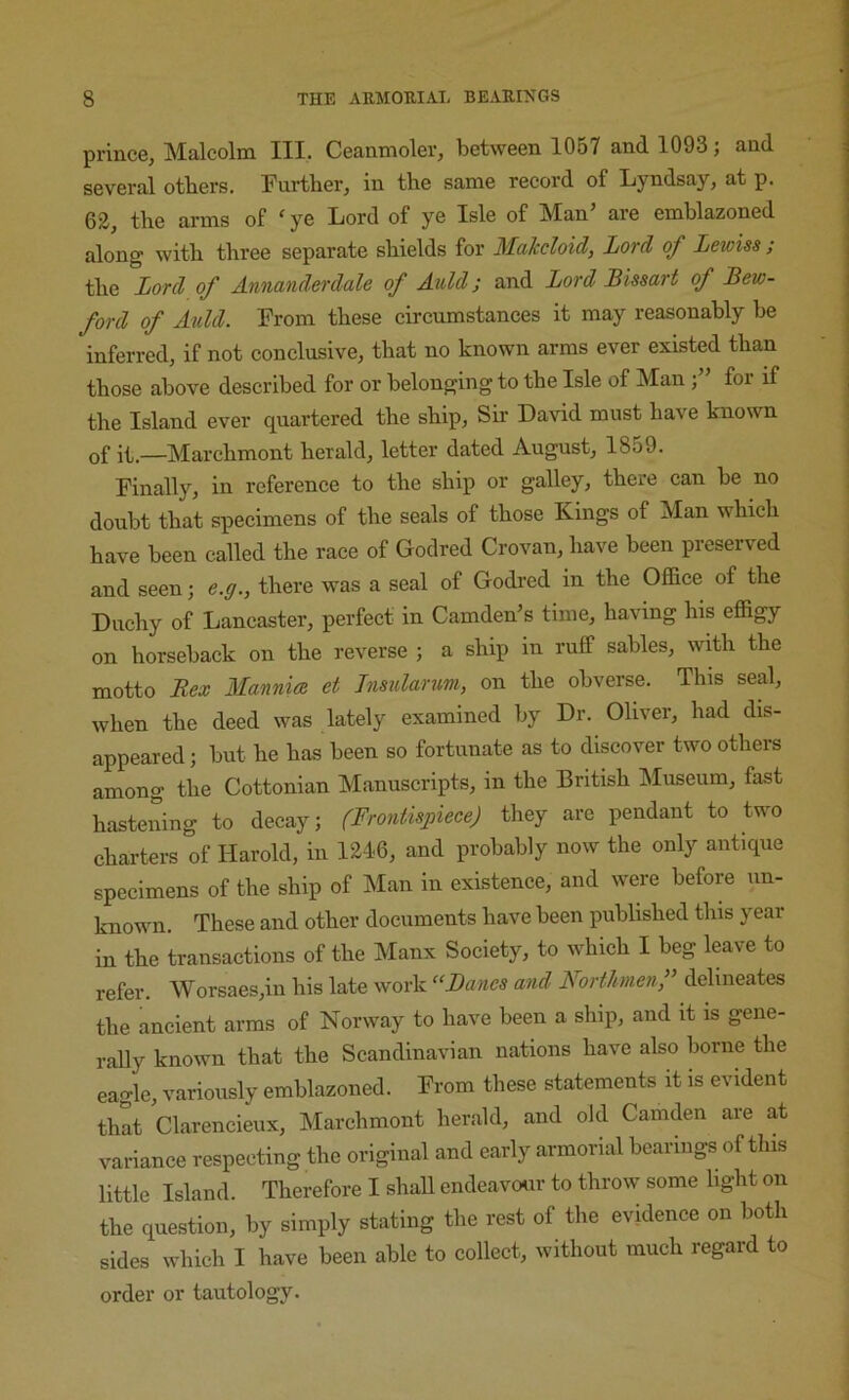 prince, Malcolm III. Ceanmoler, between 1057 and 1093; and several others, Fui-ther, in the same record of Lyndsay, at p. 62, the arms of ‘ ye Lord of ye Isle of Man’ are emblazoned along with three separate shields for Makcloid, Lord of Lewiss ; the Lord of Annanderdale of Auld; and Lord Bissart of Bew- ford of Auld. From these circumstances it may reasonably be inferred, if not conclusive, that no known arms ever existed than those above described for or belonging to the Isle of Man for if the Island ever quartered the ship. Sir David must have known of it —Marchmont herald, letter dated August, 1859. Finally, in reference to the ship or galley, there can be no doubt that specimens of the seals of those Kings of Man which have been called the race of Godred Crovan, have been preserved and seen; e.g., there was a seal of Godred in the Office of the Duchy of Lancaster, perfect in Camden’s time, having his effigy on horseback on the reverse ; a ship in ruff sables, whh the motto Rex Mannia et Insidwnm, on the obverse. This seal, when the deed was lately examined by Dr. Oliver, had dis- appeared ; but he has been so fortunate as to discover two others among the Cottonian Manuscripts, in the British Museum, fast hastening to decay; (Frontispiece) they are pendant to two charters of Harold, in 1246, and probably now the only antique specimens of the ship of Man in existence, and were before un- known. These and other documents have been published this year in the transactions of the Manx Society, to which I beg leave to refer. Worsaes,in his late work “Banes and Northmenf delineates the ancient arms of Norway to have been a ship, and it is gene- rally known that the Scandinavian nations have also borne the eagle, variously emblazoned. From these statements it is evident that Clarencieux, Marchmont herald, and old Camden are at variance respecting the original and early armorial bearings of this little Island. Therefore I shaU endeavcHir to throw some light on the question, by simply stating the rest of the evidence on both sides which I have been able to collect, without much regard to order or tautology.