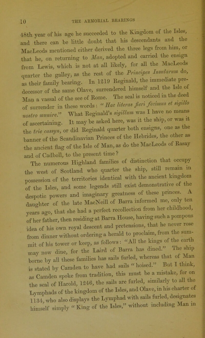 48th year of his age he succeeded to the Kingdom of the Isles, and there can be little doubt that his descendants and the MacLeods mentioned either derived the three legs from him, or that he, on returning to Man, adopted and carried the ensign from Lewis, which is not at all likely, for all the MacLeods quarter the gaUey, as the rest of the Prineipes Insnlarum do, as their family bearing. In 1219 Reginald, the immediate pre- decessor of the same Olave, surrendered himself and the Isle o Man a vassal of the see of Rome. Tbe seal is noticed in the deed of surrender in these words : “ Hac literas fieri fecimus et sigillo nostro mmireP What Reginald’s sigillum was I have no means of ascertaining. It may be asked here, was it the ship, or was it the trie eassyn, or did Reginald quarter both ensigns, one as the banner of the Scandinavian Princes of the Hebrides, the other as the ancient flag of the Isle of Man, as do the MacLeods of Rasay and of Cadboll, to the present time ? The numerous Highland families of distinction that occupy the west of Scotland who quarter the ship, stiU remain in possession of the territories identical with the ancient kingdom of the Isles, and some legends still exist demonstrative of the despotic powers and imaginary greatness of these princes, dauo-hter of the late MacNeill of Barra informed me, only ten vear“s a-o, that she had a perfect recoUection from her childhood, of her father, then residing at Barra House, having such a pompous idea of his own royal descent and pretensions, that he never rose from dinner without ordering a herald to proclaim, from the sum- niit of his tower or keep, as follows : “ All the kings of the earth may now dine, for the Laird of Barra has dined. ^ borne by all these families has sails fmded, whereas that of Man is stated by Camden to have had sails “hoised.” But I think, as Camden spoke from tradition, this must be a mistake, for on the seal of Harold, 1246, the sails are furled, similarly to all the Lymphads of the kingdom of the Isles, and Olave, in his charter of 1134 who also displays the Lymphad with sails furled, designates himself simply - King of the Isles,” ivithout including Man in