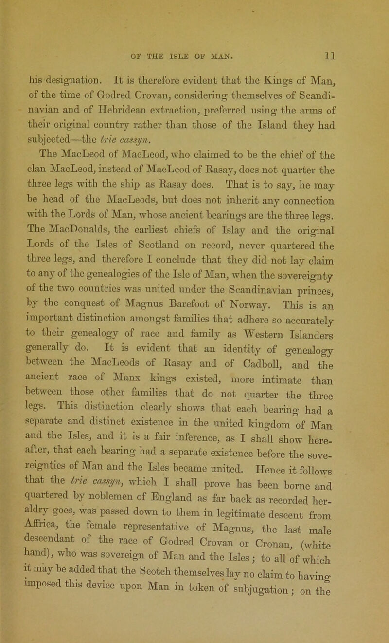 his designation. It is therefore evident that the Kings of Man, of the time of Godred Crovan, considering themselves of Scandi- navian and of Hebridean extraction, preferred using the arms of their original country rather than those of the Island they had subjected—the trie cassj/n. The MacLeod of MacLeod, who claimed to be the chief of the clan MacLeod, instead of MacLeod of Rasay, does not quarter the three legs with the ship as Rasay does. That is to say, he may be head of the MacLeods, but does not inherit any connection with the Lords of Man, whose ancient bearings are the three legs. The MacDonalds, the earliest chiefs of Islay and the original Lords of the Isles of Scotland on record, never quartered the three legs, and therefore I conclude that they did not lay claim to any of the genealogies of the Isle of Man, when the sovereignty of the two countries was united under the Scandina\aan princes, by the conquest of Magnus Barefoot of Norway. This is an important distinction amongst families that adhere so accurately to their genealogy of race and family as Western Islanders generally do. It is evident that an identity of genealogy between the MacLeods of Rasay and of Cadboll, and the ancient race of Manx kings existed, more intimate than between those other families that do not quarter the three legs. This distinction clearly shows that each bearing had a separate and distinct existence in the united kingdom of Man and the Isles, and it is a fair inference, as I shall show here- after, that each bearing had a separate existence before the sove- reignties of Man and the Isles became united. Hence it follows that the trie cassyn, which I shall prove has been borne and quartered by noblemen of England as far back as recorded her- aldry- goes, was passed down to them in legitimate descent from Affrica, the female representative of Magnus, the last male descendant of the race of Godred Crovan or Cronan, (white hand), who was sovereign of Man and the Isles; to aU of which it may be added that the Scotch themselves lay no claim to having imposed this device upon Man in token of subjugation; on the