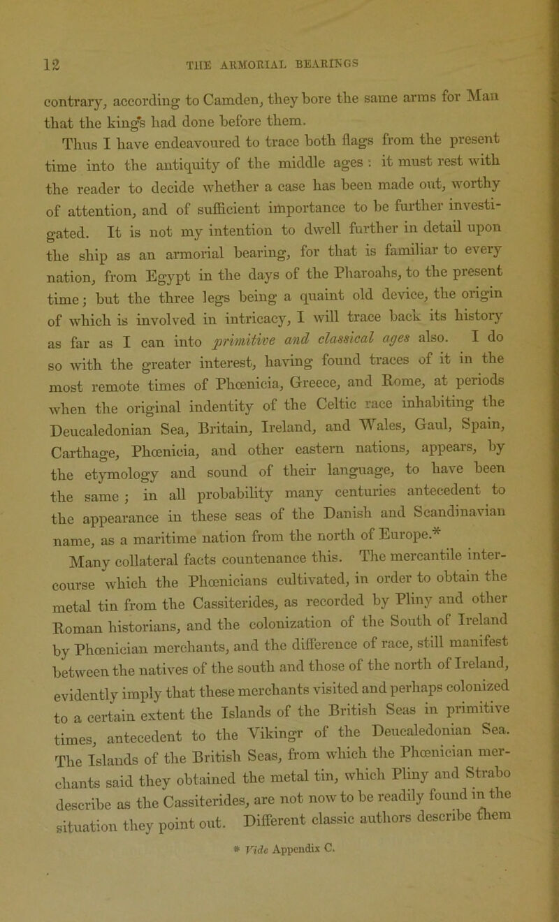 contrary^ according to Camden, they bore the same arms for Man that the kings had done before them. Thus I have endeavoured to trace both flags from the present time into the antiquity of the middle ages ; it must rest with the reader to decide whether a case has been made out, worthy of attention, and of suflicient importance to be furthei investi- gated. It is not my intention to dwell further in detail upon the ship as an armorial bearing, for that is familiar to every nation, from Egypt in the days of the Pharoahs, to the present time; but the three legs being a quaint old device, the origin of which is involved in intricacy, I will trace bacR its history'’ as far as I can into primitive and classical ages also. I do so with the greater interest, having found traces of it in the most remote times of Phoenieia, Greece, and Rome, at periods when the original indentity of the Celtic race inhabiting the Deuealedonian Sea, Britain, Ireland, and Wales, Gaul, Spain, Carthage, Phoenicia, and other eastern nations, appears, by the etymology and sound of their language, to have been the same ; in all probability many centuries antecedent to the appearance in these seas of the Danish and Scandinavian name, as a maritime nation from the north of Europe.* Many collateral facts countenance this. The mercantile inter- course which the Phoenicians cultivated, in order to obtain the metal tin from the Cassiterides, as recorded by Pliny and other Roman historians, and the colonization of the South of Ireland by Phoenician merchants, and the difference of race, still manifest between the natives of the south and those of the north of Ireland, evidently imply that these merchants visited and perhaps colonized to a certain extent the Islands of the British Seas in primitive times, antecedent to the Vikingr of the Deuealedonian Sea. The Islands of the British Seas, from which the Phoenician mer- chants said they obtained the metal tin, which Pliny and Strabo describe as the Cassiterides, are not now to be readily found m the situation they point out. Different classic authors describe fliem