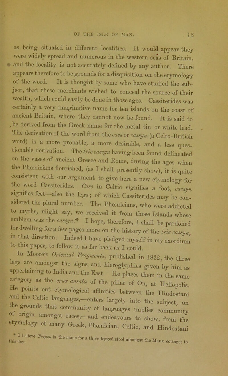 as being situated in different localities. It would appear they . were widely spread and numerous in the western seas of Britain, • and the locality is not acciwately defined by any author. There appears therefore to be grounds for a disquisition on the etymology of the word. It is thought by some who have studied the sub- ject, that these merchants wished to conceal the source of their wealth, which could easily be done in those ages. Cassiterides was certainly a very imaginative name for ten islands on the coast of ancient Britain, where they cannot now be found. It is said to .be derived from the Greek name for the metal tin or white lead. Ihe derivation of the word from the cass ov casspi (a Cclto-British word) is a more probable, a more desirable, and a less ques- tionable derivation. The trie cassijn having been found delineated on the vases of ancient Greece and Eome, during the ages when the Phcenieians flourished, (as I shall presently show), it is quite consistent with our argument to give here a new etymology for the word Cassiterides. Cass in Celtic signifies a foot, ^cassijn signifies feet—also the legs; of which Cassiterides may be con- sidered the plural number. The Pheenieians, who were addicted to myths, might say, we received it from those Islands whose emblem was the casspi.^ I hope, therefore, I shaU be pardoned for dwelhng for a few pages more on the history of the trie cassyn in that direction. Indeed I have pledged myself in my exordium to this paper, to follow it as far back as I could. In Moore’s Oriental Fragments, pubhshed in 1832, the three legs are amongst the signs and hieroglyphics given by him as appertaming to India and the East. He places them in the same category as the cmx amala of the piUar of On, at Heliopolis Tnd between the Hindostani and the Celtic languages,-winters largely into the subject, on _e grounds that community of languages implies community oiipn amongst races,—and endeavours to show, from the e ymo ogy of many Greek, Phoenician, Celtic, and Hindostani tins “ three-legged stool amongst the Manx cottager to