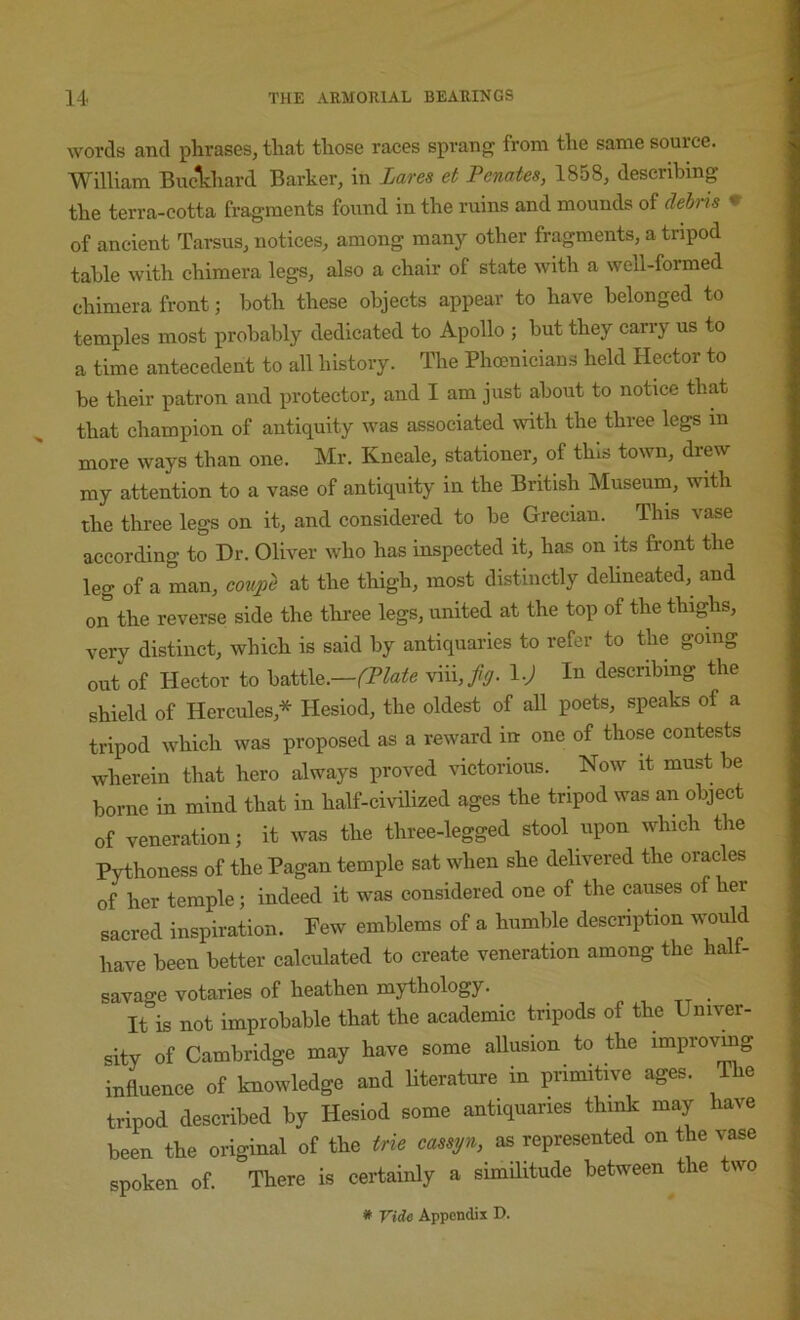 words and phrases, that those races sprang from the same source. | William Buc^hard Barker, in Lares et Penates, 1858, describing | the terra-cotta fragments found in the ruins and mounds of debris 9 j of ancient Tarsus, notices, among many other fragments, a tripod j table with chimera legs, also a chair of state with a well-formed | chimera front; both these objects appear to have belonged to temples most probably dedicated to Apollo ; but they carry us to , a time antecedent to all history. The Phoenicians held Hector to be their patron and protector, and I am just about to notice that that champion of antiquity was associated with the three legs in more ways than one. Mr. Kneale, stationer, of this town, drew my attention to a vase of antiquity in the British Museum, with the three legs on it, and considered to be Grecian. This vase according to Dr. Oliver who has inspected it, has on its front the leg of a man, coujpe at the thigh, most distinctly delineated, and on the reverse side the three legs, united at the top of the thighs, very distinct, which is said by antiquaries to refer to the going out of Hector to h^ii\e.--(Plate viii,/y. l.J In describing the shield of Hercules,* Hesiod, the oldest of all poets, speaks of a tripod which was proposed as a reward in one of those contests wherein that hero always proved victorious. Now it must be borne in mind that in half-civilized ages the tripod was an object of veneration; it was the three-legged stool upon which the Pythoness of the Pagan temple sat when she delivered the oracles of her temple; indeed it was considered one of the causes of her sacred inspiration. Few emblems of a humble description would have been better calculated to create veneration among the half- savage votaries of heathen mythology. ^ It is not improbable that the academic tripods of the Univer- sity of Cambridge may have some allusion to the improving influence of knowledge and Uterature in primitive ages. The tripod described by Hesiod some antiquaries think may have been the original of the trie cassyn, as represented on the vase spoken of. There is certainly a similitude between the two