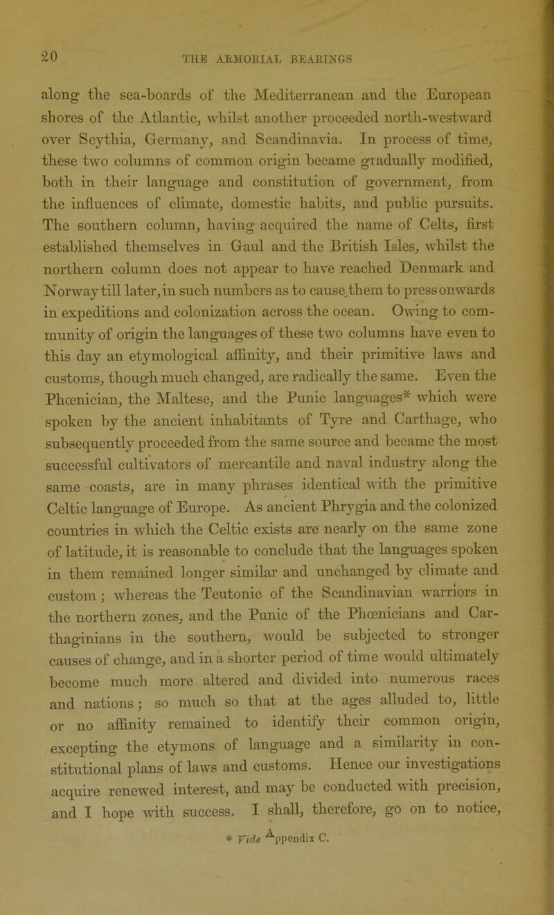 ^0 along the sea-boards of the Mediterranean and the European shores of the Atlantic, whilst another proceeded north-westward over Scythia, Germany, and Scandinavia. In process of time, these two columns of common origin became gradually modified, both in their language and constitution of government, from the influences of climate, domestic habits, and public pursuits. The southern column, having acquired the name of Celts, first established themselves in Gaul and the British Isles, whilst the northern column does not appear to have reached Denmark and Norway till later,in such numbers as to cause, them to pressonwards in expeditions and colonization across the ocean. Owing to com- munity of origin the languages of these two columns have even to this day an etymological affinity, and their primitive laws and customs, though much changed, are radically the same. Even the Phoenician, the Maltese, and the Punic languages* which were spoken by the ancient inhabitants of Tyre and Carthage, who subsequently proceeded from the same source and became the most successful cultivators of mercantile and naval industry along the same coasts, are in many phrases identical with the primitive Celtic language of Europe. As ancient Phrygia and the colonized countries in which the Celtic exists are nearly on the same zone of latitude, it is reasonable to conclude that the languages spoken in them remained longer similar and unchanged by climate and custom; whereas the Teutonic of the Scandinavian warriors in the northern zones, and the Punic of the Phoenicians and Car- thasriniaus in the southern, would be subjected to stronger causes of change, and in a shortei' period of time would ultimately become much more altered and divided into numerous races and nations; so much so that at the ages alluded to, little or no affinity remained to identify their common origin, excepting the etymons of language and a similarity in con- stitutional plans of laws and customs. Hence our investigations acquire renewed interest, and may be conducted with precision, and I hope with success. I shall, therefore, go on to notice,