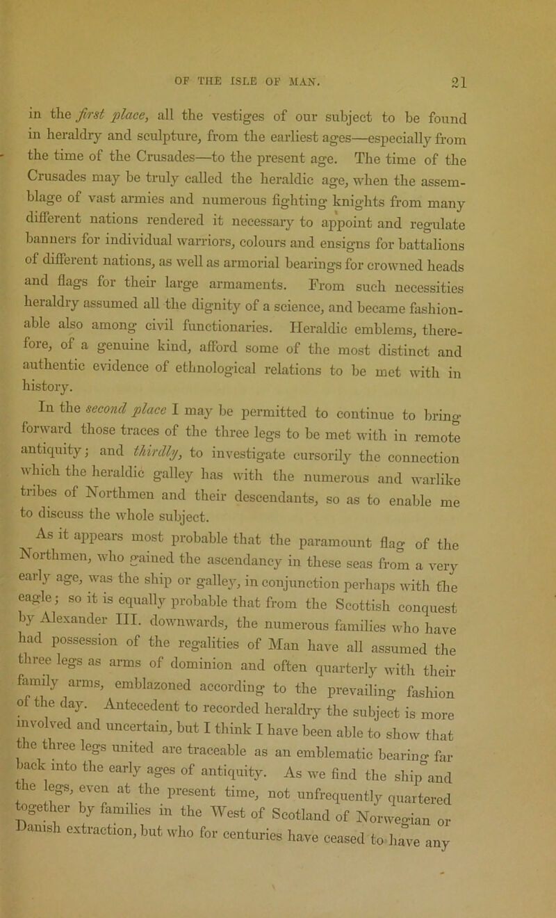 in t\ie first place, all the vestiges of our subject to be found in heraldry and sculpture, from the earliest ages—especially from the time of the Crusades—to the present age. The time of the Crusades may be truly called the heraldic age, when the assem- blage of vast ai-mies and numerous fighting knights from many different nations rendered it necessary to appoint and regulate banners for individual warriors, colours and ensigns for battalions of different nations, as well as armorial bearings for crowned heads and flags for their large armaments. From such necessities heraldry assumed all the dignity of a science, and became fashion- able also among ci\dl functionaries. Heraldic emblems, there- fore, of a genuine kind, afibrd some of the most distinct and authentic evidence of ethnological relations to he met with in In the second place I may be permitted to continue to bring forward those traces of the three legs to be met with in remote anticpiity; and thirdly, to investigate cursorily the connection which the heraldic galley has with the numerous and warlike tribes of Northmen and their descendants, so as to enable me to discuss the whole subject. As it appears most probable that the paramount flag of the Northmen, who gained the ascendancy in these seas from a very early age, was the ship or galley, in conjunction perhaps with tlie eagle; so it is equally probable that from the Scottish conquest by Alexander III. downwards, the numerous families who have had possession of the regalities of Man have all assumed the three legs as arms of dominion and often quarterly with their family arms, emblazoned according to the prevailing fashion of the day. Antecedent to recorded heraldiy the subject is more involved and uncertain, but I think I have been able to show that the three legs united are traceable as an emblematic bearino- fa, back into the early ages of antiquity. As we find the ship°and the «gs,evcn at the present time, not imfrequently quartered together by fam.lres m the West of Seotland of Norweo-ian or Danish extraction, but who for eenturies have ceased tod.ave any