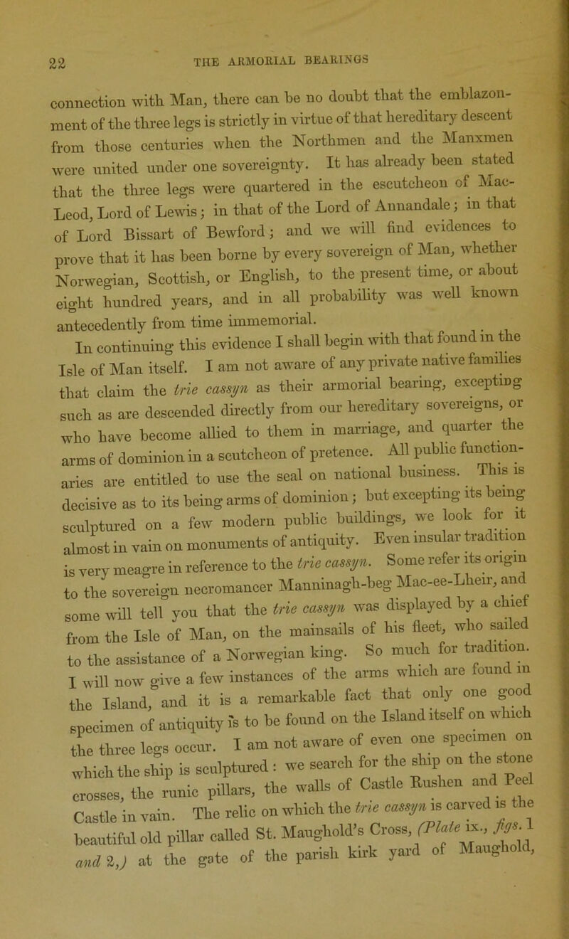 connection with Man^ there can he no doubt that the emblazon- ment of the three legs is strictly in virtue of that hereditary descent from those centuries when the Northmen and the IManxmen were united under one sovereignty. It has already been stated that the three legs were quartered in the escutcheon of Mac- Leod, Lord of Lewis; in that of the Lord of Annandale; m that of Lord Bissart of Bewford; and we will find evidences to prove that it has been borne by every sovereign of Man, whether Norwegian, Scottish, or English, to the present time, or about eight hundred years, and in all probability was well known antecedently from time immemorial. In continuing this evidence I shall begin with that found in t e Isle of Man itself. I am not aware of any private native families that claim the irie cassyn as their armorial bearing, excepting such as are descended dii-ectly from our hereditary sovereigns, or who have become allied to them in marriage, and quarter the arms of dominion in a scutcheon of pretence. All public f>^^ctmn- aries are entitled to use the seal on national business. This is decisive as to its being arms of dominion; but excepting its being sculptured on a few modern public buildings, we look for it almost in vain on monuments of antiquity. Even insular tradition is very mea^-re in reference to the trie cassyn. Some refer its origin to the sovereign necromancer Manninagh-beg Mac-ee-Lheir, and some ivill tell you that the trie cassyn was displayed by a chief from the Isle of Man, on the mainsails of his fleet who sai e to the assistance of a Norwegian king. So much for tradition. I will now give a few instances of the arms which are found m the Island, and it is a remarkable fact that only one good specimen of antiquity I's to be found on the Island itself on w ic tL three legs occur. I am not aware of even one specimen on which the ship is sculptured : we search for the ship on the stone crosses, the runic piBars, the walls of Castle Bushen and Pee Castle in vain. The relic on which the cassyn.. carved is the beautiful old pillar called St. Maughold’s Cxo.., (Plaie 2,; at the gate of the parish kirk yard of Maughold,