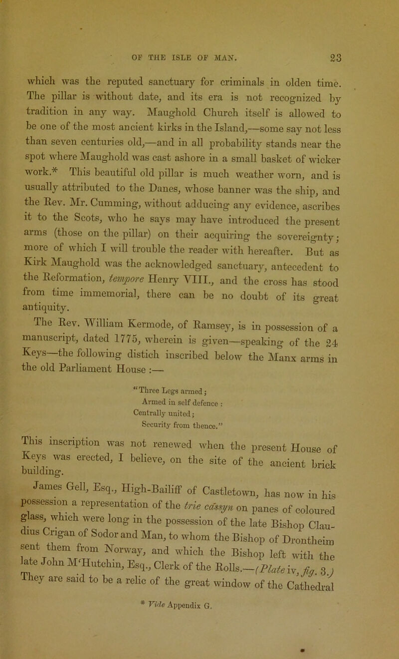 which was the reputed sanctuary for criminals in olden time. The pillar is without date, and its era is not recognized by tradition in any way. Maughold Church itself is allowed to be one of the most ancient kirks in the Island,—some say not less than seven centuries old,—and in all probability stands near the spot where Maughold was cast ashore in a small basket of wicker work.* This beautiful old pillar is much weather worn, and is usually attributed to tlie Danes, whose banner was the ship, and the Key. Mr. Gumming, without adducing any evidence, ascribes it to the Scots, who he says may have introduced the present arms (those on the pillar) on their acquiring the sovereignty; more of which I will trouble the reader with hereafter. But as Kirk Maughold was the acknowledged sanctuary, antecedent to the Reformation, tempore Henry VIII., and the cross has stood from time immemorial, there can be no doubt of its great antiquity. The Rev. William Kermode, of Ramsey, is in possession of a manuscript, dated 1775, wherein is given—speaking of the 24 Keys—the following distich inscribed below the jManx arms in the old Parliament House :— “ Three Legs armed; Armed in self defence : Centrally united; Security from thence.” This inscription was not renewed when the present House of Keys was erected, I believe, on the site of the ancient brick buildmg*. James Gell, Esq., High-Bailiff of Castletowa, has now in his possession a representation of the trie ca,e,n on panes of coloured glass, which were long m the possession of the late Bishop Clau- dius Crigan of Sodor and Man, to whom the Bishop of Drontheim late JohnM Hntehin, Esq., Clerk of the Ro]h.~,mte 8 1 They are said to be a relic of the great tvindow of the Cathedral