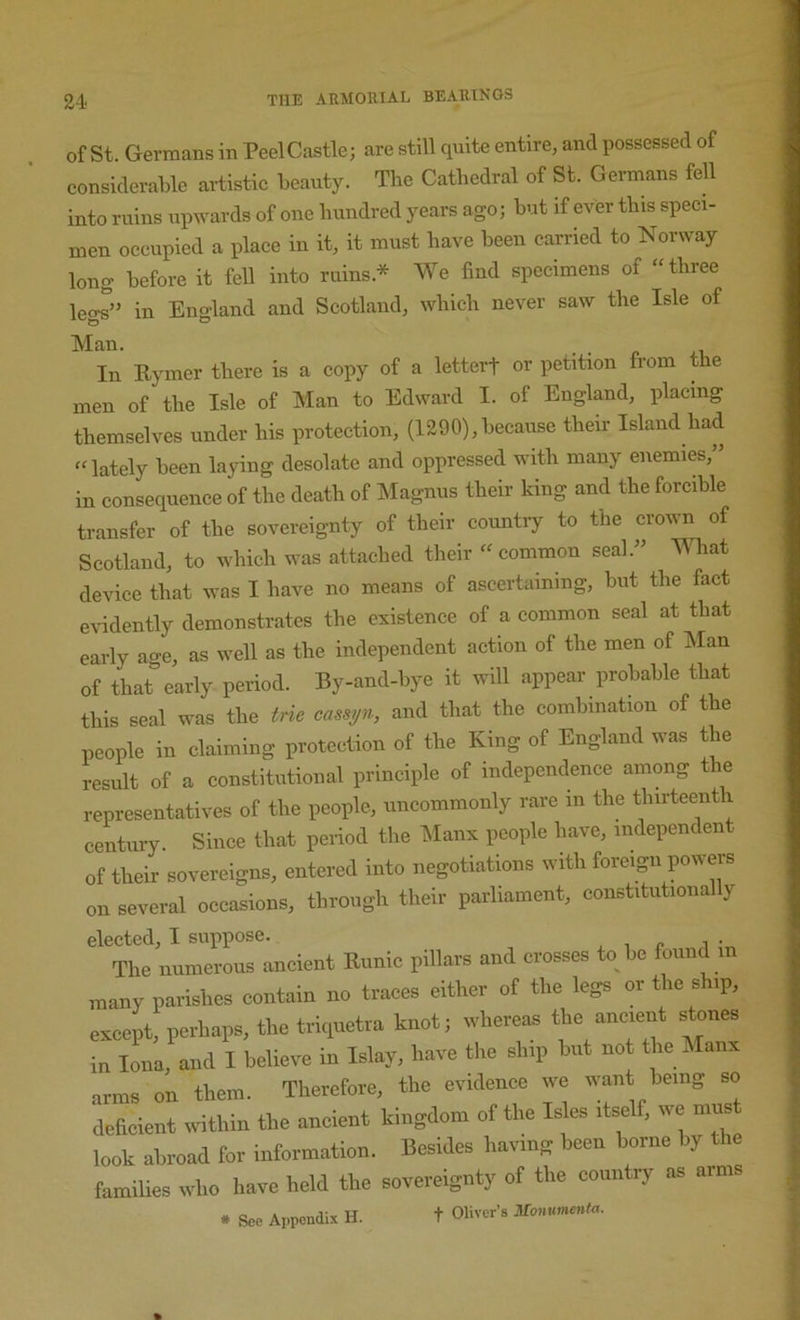 of St. Germans in Peel Castle; are still quite entire, and possessed of considerable artistic beauty. The Cathedral of St. Germans fell into ruins upwards of one hundred years ago; but if ever this speci- men occupied a place in it, it must have been carried to Norway long before it fell into ruins.* We find specimens of “three legs” in England and Scotland, which never saw the Isle of Man. In Eymer there is a copy of a letterf or petition from the men of the Isle of Man to Edward I. of England, placing themselves under his protection, (1290),because their Island had “lately been laying desolate and oppressed with many enemies, in consequence of the death of ISIagnus their king and the forcible transfer of the sovereignty of their country to the crown of Scotland, to which was attached their “ common seal.” What device that was I have no means of ascertaining, but the fact evidently demonstrates the existence of a common seal at that early age, as well as the independent action of the men of IMan of that early period. By-and-bye it will appear probable that this seal was the trie casspi, and that the combination of the people in claiming protection of the King of England was the result of a constitutional principle of independence among the representatives of the people, uncommonly rare in the thirteenth century. Since that period the iNIanx people have, independent of their sovereigns, entered into negotiations with foreign poweis on several occasions, through their parliament, constitutionally elected, I suppose. , , r i •, The numerous ancient Runic pillars and crosses to he found in many parishes contain no traces cither of the legs or the ship, except, perhaps, the triiiuetra knot; whereas the ancient stones in lJna,^and I believe in Islay, have the ship hut not the Manx arms on them. Therefore, the evidence we want being so deheient within the ancient kingdom of the Is es itself, we must look abroad for Information. Besides having been borne by the famiUes who have held the sovereignty of the country as arms * See Appendix H. t Oliver’s Monnmcnt<,.