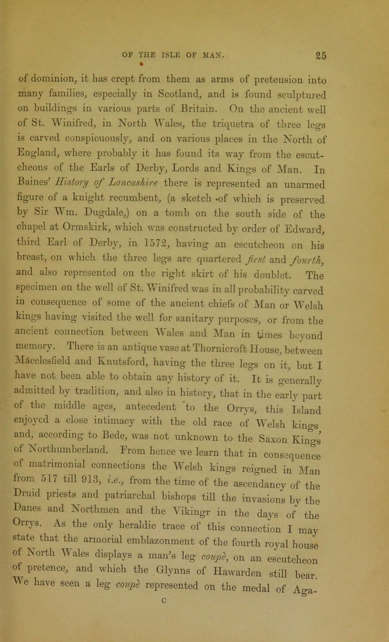 4 of dominion, it has crept from them as arms of pretension into many families, especially in Scotland, and is found sculptured on buildings in various parts of Britain. On the ancient well of St. Winifred, in North Wales, the tricpietra of three legs is carved conspicuously, and on various places in the North of England, where probably it has found its way from the escut- cheons of the Earls of Derby, Lords and Kings of Man. In Baines’ History of Lancashire there is represented an unarmed figure of a knight recumbent, (a sketch -of which is preserved by Sir Wm. Dugdale,) on a tomb on the south side of the chapel at Ormskirk, which was constructed by order of Edward, third Earl of Derby, in 1572, having an escutcheon on his breast, on which the three legs are quartered first and fourth, and also represented on the right skirt of his doublet. The specimen on the well of St. Winifred was in all probability carved in consequence of some of the ancient chiefs of Man or Welsh kings having visited the well for sanitary purposes, or from the ancient connection between Wales and Man in times beyond memory. There is an antique vase at Thornicroft House, between Macclesfield and Knutsford, having the three legs on it, but I have not been able to obtain any history of it. It is generally admitted by tradition, and also in history, that in the early part of the middle ages, antecedent 'to the Orrys, this Island enjoyed a close intimacy with the old race of Welsh kings and, according to Bede, was not unknown to the Saxon Kings of Northumberland. From hence we learn that in consequence of matrimonial connections the Welsh kings reigned in Man from 517 till 913, i.e., from the time of the ascendancy of the Druid priests and patriarchal bishops till the invasions by the Danes and Northmen and the Yikingr in the days of the Orrys. As the only heraldic trace of this connection I may state that the armorial emblazonment of the fourth royal house of Korth Wales displays a man’s leg coupe, on an escutcheon of pretence, and which the Glynns of Hawarden still bear. We have seen a leg coupe represented on the medal of Aga- c