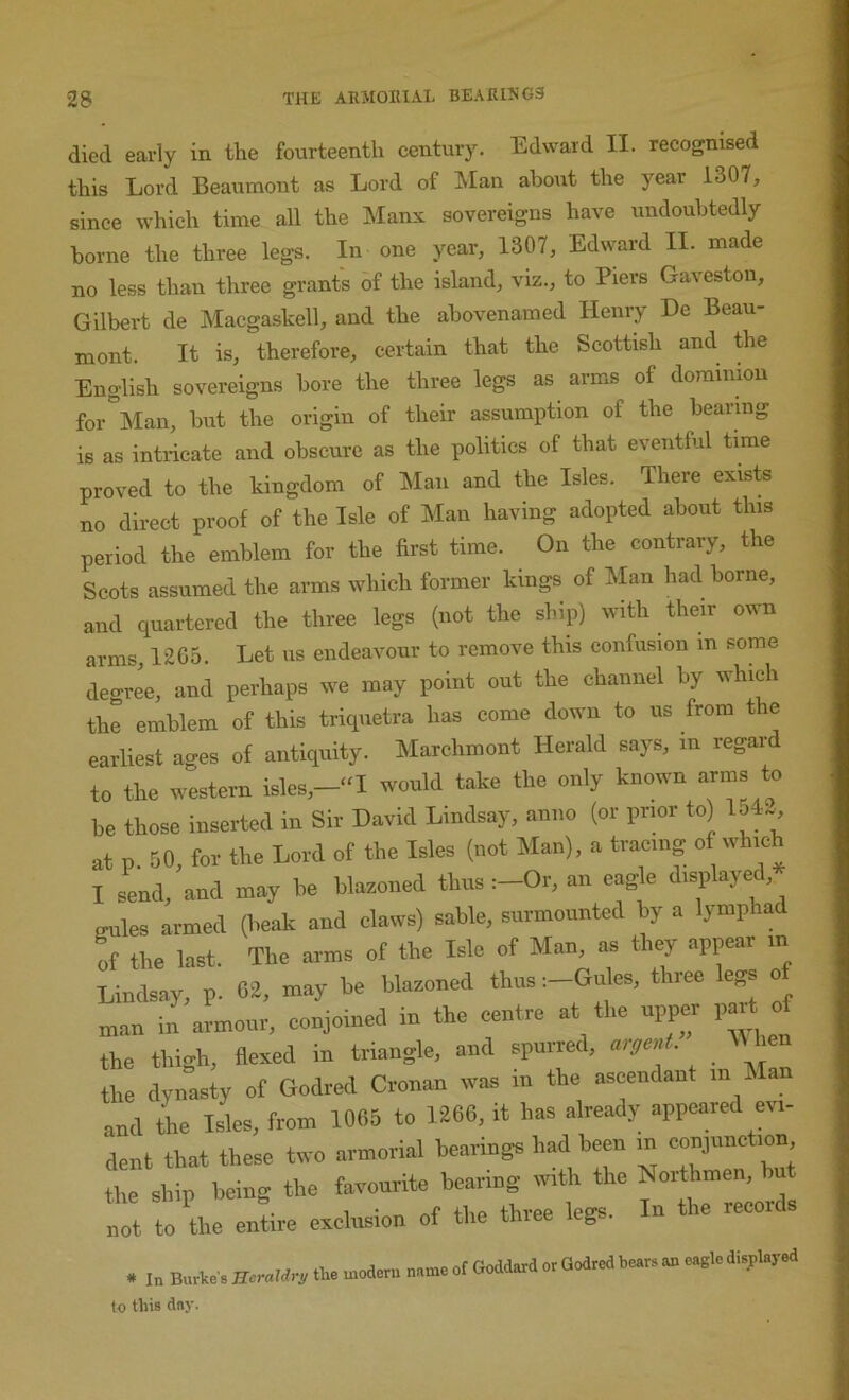 died early in the fourteenth century. Edward II. recognised this Lord Beaumont as Lord of Man about the year 1307, since which time all the Manx sovereigns have undoubtedly borne the three legs. In one year, 1307, Edward II. made no less than three grants of the island, viz., to Piers Gaveston, Gilbert de Macgaskell, and the abovenamed Henry He Beau- mont. It is, therefore, certain that the Scottish and the English sovereigns bore the three legs as arms of dominion for Man, but the origin of their assumption of the bearing is as intricate and obscure as the politics of that eventful time proved to the kingdom of Man and the Isles. There exists no direct proof of the Isle of Man having adopted about this period the emblem for the first time. On the contrary, the Scots assumed the arms which former kings of Man had borne, and quartered the three legs (not the ship) with their own arms, 12G5. Let us endeavour to remove this confusion m some degree, and perhaps we may point out the channel by which the emblem of this triquetra has come down to us from the earliest ages of antiquity. Marchmont Herald says, in regard to the western isles,-“I would take the only known arms to be those inserted in Sir David Lindsay, anno (or prior to) lo4. at p. 50, for the Lord of the Isles (not Man), a tracing of which I send, and may be blazoned thus :-Or, an eag e displayed, gules armed (beak and claws) sable, surmounted by a lymphad of the last. The arms of the Isle of Man, as they appear in Lindsay, p. 62, may be blazoned thus :-Giiles, three egs o :nan in armour, conjoined in the centre at the upper paH of the thigh, flexed in triangle, and spurred, aigen . the dynasty of Godred Cronan was in the ascendant in hlan and the Isles, from 1065 to 1266, it has already appeared evi- dent that these two armorial bearings had been in conjunction the ship being the favourite bearing with the Northmen, ^ • 1 • rtf flip three lee’s. In the records not to the entire exclusion of the three legs to this dny.