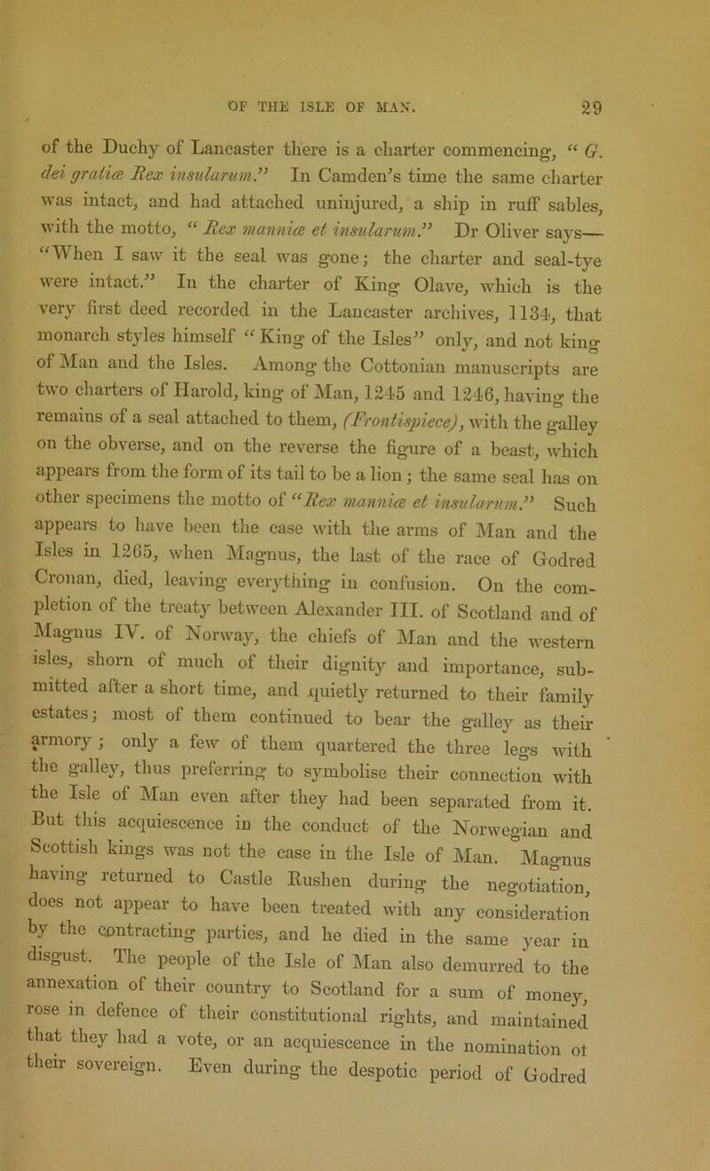 of the Duchy of Lancaster there is a charter commencing, “ G. dei gratia Rex irmdarumR In Camden’s time the same charter was intact, and had attached uninjured, a ship in ruff sables, with the motto, “ Rex mannia et itmilarum.” Dr Oliver says “When I saw it the seal was gone; the charter and seal-tye were intact.” In the charter of King Olave, which is the very first deed recorded in the Lancaster archives, 1134, that monarch styles himself “ King of the Isles” only, and not king of Man and the Isles. Among the Cottonian manuscripts are two charters of Harold, king of Man, 1245 and 1246, having the remains of a seal attached to them, (Frontispiece), with the galley on the obverse, and on the reverse the figure of a beast, which appears from the form of its tail to be a lion; the same seal has on other specimens the motto of “Rex manniee et inszdarnm.” Such appeai-s to have been the case with the arms of IMan and the Isles in 1265, when Magnus, the last of the race of Godred Cronan, died, leaving everything in confusion. On the com- pletion of the treaty between Alexander III. of Scotland and of Alaguus IV. of Norway, the chiefs of Man and the western isles, shorn of much of their dignity and importance, sub- mitted after a short time, and i^uietly returned to their family estates; most of them continued to bear the galley as their armory ; only a few of them quartered the three legs with the galley, thus preferring to symbolise their connection with the Isle of Man even after they had been separated from it. But this acquiescence in the conduct of the Norwegian and Scottish kings was not the ease in the Isle of Man. Magnus having returned to Castle Rushen during the negotiation, does not appear to have been treated with any consideration by the contracting parties, and he died in the same year in disgust. The people of the Isle of Man also demurred to the annexation of their country to Scotland for a sum of money, rose m defence of their constitutional rights, and maintained that they had a vote, or an acquiescence in the nomination ot their sovereign. Even during the despotic period of Godred