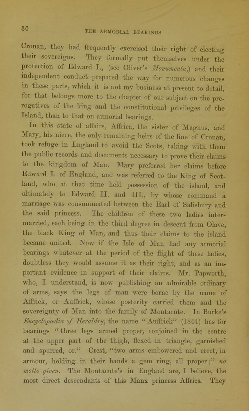 the armorial bearings Cronan, they had frequently exercised their right of electing their sovereigns. They formally put themselves under the protection of Edward 1.^ (see Oliver’s Monumental and their independent conduct prepared the way for numerous changes in these parts, which it is not my business at present to detail, for that belongs more to the chapter of our subject on the pre- rogativ'es of the hing and the constitutional privileges of the Island, than to that on armorial bearin<Ts O * In this state of affairs, Affriea, the sister of Maiynus, and Mary, his niece, the only remaining heirs of the line of Crouan, took refuge in England to avoid the Scots, taking with them the public records and documents necessary to prove their claims to the kingdom of Man. Mary preferred her claims before Edward I. of England, and was referred to the King of Scot- land, who at that time held possession of the island, and ultimately to Edw'ard II. and III., by whose command a marriage ivas consummated betw’een the Earl of Salisbury and the said princess. The children of these two ladies inter- married, each being in the third degree in descent from Olave, the black King of Man, and thus their claims to the island became united. Now'' if the Isle of Man had any armorial bearings whatever at the period of the flight of these ladies, doubtless they wmuld assume it as their right, and as an irm- portant evidence in support of their claims. Mr. Papwmrth, W'ho, I understand, is now' publishing an admirable ordinary of arms, says the legs of man were borne by the name of Affrick, or Auffrick, whose posterity carried them and the sovereignty of Man into the family of Montacute. In Burke’s Encyclopadm of Heraldry, the name “ Auffrick” (1844) has for bearings “ three legs armed proper, conjoined in the centre at the ujjper part of the thigh, flexed in triangle, garnished and spurred, or.” Crest, “two arms embow'ered and erect, in armoui', holding. in their hands a gem ring, all properno motto given. The Montacute’s in England are, I believe, the most direct descendants of this Manx princess Affriea. They