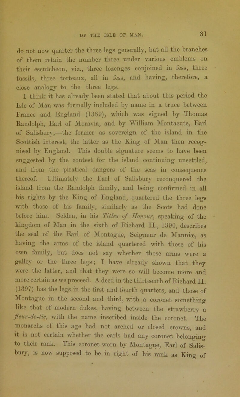do not now quarter the three legs generally, but all the branches of them retain the number three under various emblems on their escutcheon, viz., three lozenges conjoined in fess, three fussils, thi’ec torteaux, all in fess, and having, therefore, a close analogy to the three legs. I think it has already been stated that about this period the Isle of Man was formally included by name in a truce between France and England (1389), which was signed by Thomas Randolph, Earl of !Moravia, and by William Montacute, Earl of Salisbmy,—the former as sovereign of the island in the Scottish interest, the latter as the King of Man then recog- nised by England. This double signature seems to have been suggested by the contest for the island continuing unsettled, and from the piratical dangers of the seas in consequence thereof. Ultimately the Earl of Salisbury reconquered the island from the Randolph family, and being confirmed in all his rights by the King of England, quartered the three legs with those of his family, similarly as the Scots had done before him. Selden, in his Titles of Honour, speaking of the kingdom of Man in the sixth of Richard II., 1390, describes the seal of the Earl of Montague, Seigneur de Mannijse, as having the arms of the island quartered with those of his own family, but does not say whether those arms were a galley or the three legs; I have already shown that they were the latter, and that they were so will become more and more certain as we proceed. A deed in the thirteenth of Richard II. (1397) has the legs in the first and fourth quarters, and those of Montague in the second and third, with a coronet something like that of modern dukes, having between the strawberiy a fleur-de-lis, with the name inscribed inside the coronet. The monarchs of this age had not arched or closed crowns, and it is not certain whether the earls had any coronet belonging to their rank. This coronet worn by Montague, Earl of Salis- bury, is now supposed to be in right of his rank as King of
