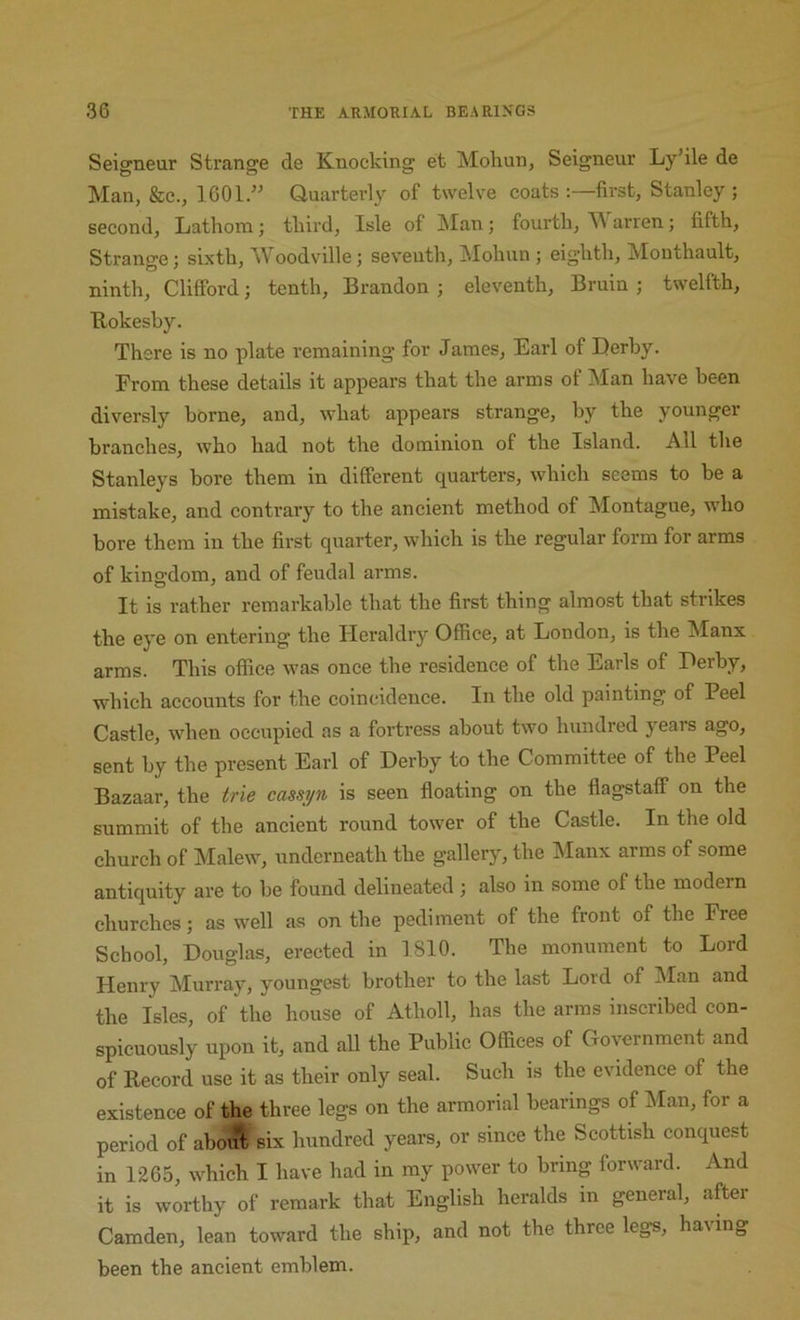 Seigneur Strange de Knocking et Mohun, Seigneur Ly’ile de Man, &c., 1601/^ Quarterly of twelve coats first, Stanley; second, Lathom; tliird. Isle of JSIan; fourth, M arren; fifth. Strange; sixth, Woodville; seventh, Mohun ; eighth, Mouthault, ninth, Clifford; tenth, Brandon ; eleventh. Bruin ; twelfth, Bokesby. There is no plate remaining for James, Earl of Derby. From these details it appears that the arms of Man have been diversly borne, and, what appears strange, by the younger branches, who had not the dominion of the Island. All the Stanleys bore them in different quarters, which seems to be a mistake, and contrary to the ancient method of Montague, who bore them in the first quarter, which is the regular form for arms of kingdom, and of feudal arms. It is rather remarkable that the first thing almost that strikes the eye on entering the Heraldry Office, at London, is the Manx arms. This office was once the residence of the Earls of Derby, which accounts for the coincidence. In the old painting of Peel Castle, when occupied as a fortress about two hundred years ago, sent by the present Earl of Derby to the Committee of the Peel Bazaar, the trie cassi/n is seen floating on the flagstaff on the summit of the ancient round tower of the Castle. In the old church of Malew, underneath the gallery, the Manx arms of some antiquity are to be found delineated ; also in some of the modern churches; as well as on the pediment of the front of the Free School, Douglas, erected in 1810. The monument to Lord Henry Murray, youngest brother to the last Lord of Man and the Isles, of the house of Atholl, has the arms inscribed con- spicuously upon it, and all the Public Offices of Government and of Becord use it as their only seal. Such is the evidence of the existence of the three legs on the armorial bearings of IMan, for a period of abo^ six hundred years, or since the Scottish conquest in 1265, which I have had in my power to bring forward. And it is worthy of remark that English heralds in general, after Camden, lean toward the ship, and not the three legs, having been the ancient emblem.