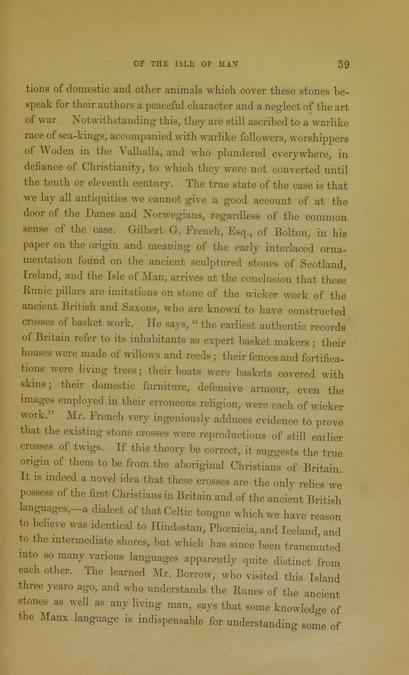 tions of domestic and other animals which cover these stones be- speak for their authors a peaceful character and a neglect of the art of war. Notwithstanding this, they are still ascribed to a warlike race of sea-kings, accompanied with warlike followers, worshippers of Woden in the Valhalla, and who plundered everywhere, in defiance of Christianity, to which they were not converted until the tenth or eleventh century. The true state of the case is that we lay all anticpiities we cannot give a good account of at the door of the Danes and Norwegians, regardless of the common sense of the case. Gilbert G. French, Esq., of Bolton, in his paper on the origin and meaning of the early interlaced orna- mentation found on the ancient sculptured stones of Scotland, Iieland, and the Isle of Man, arriv^es at the conclusion that these Runic pillars are imitations on stone of the wicker work of the ancient British and Saxons, who are known to have constructed crosses of basket work. He says, “ the earliest authentic records of Britain refer to its inhabitants as expert basket makers; their houses were made of willows and reeds; their fences and fortifica- tions were living trees; their boats were baskets covered with skins; their domestic furniture, defensive armour, even the images employed in their erroneous religion, were each of wicker work.” Mr. French very ingeniously adduces evidence to prove that the existing stone crosses were reproductions of still earlier crosses of twigs. If this theory be correct, it suggests the true oripn of them to be from the aboriginal Christians of Britain. It is indeed a novel idea that these crosses are the only relics we possess of the first Christians in Britain and of the ancient British anguages,—a dialect of that Celtic tongue which we have reason to believe was identical to Hindostan, Phoenicia, and Iceland, and to the intermediate shores, but which has since been transmuted into so many various languages apparently quite distinct from each other. The learned Mr. Borrow, who visited this Island three yearo ago, and who understands the Runes of the ancient stones as well as any living man, says that some knowledge of the Manx language is indispensable for understanding some of