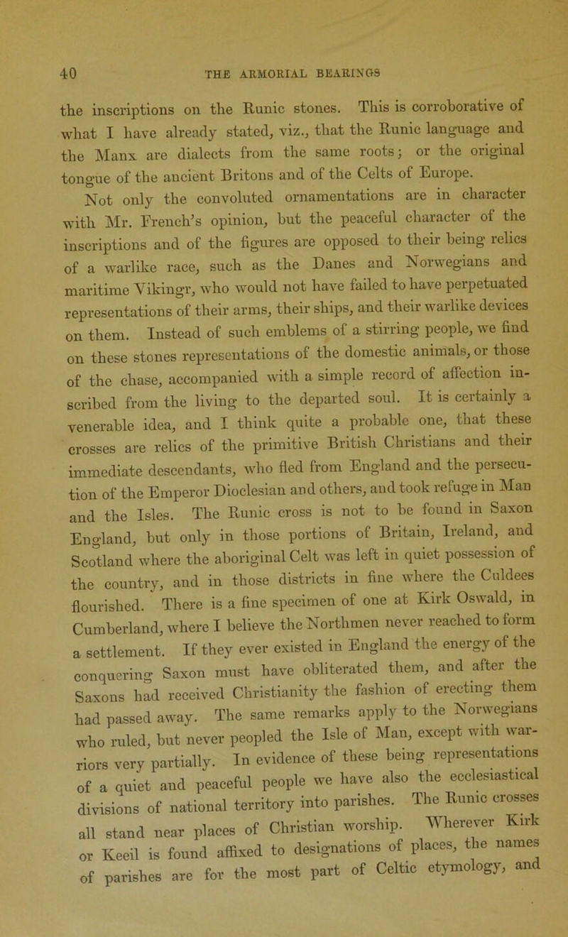 the inscriptions on the Runic stones. This is corroborative of what I have already stated, viz., that the Runic language and the Manx are dialects from the same roots; or the original tongue of the ancient Britons and of the Celts of Europe. Not only the convoluted ornamentations are in character with Mr. French’s opinion, hut the peaceful character of the inscriptions and of the figures are opposed to their being relics of a warlike race, such as the Danes and Norwegians and maritime Vikingr, who would not have failed to have perpetuated representations of their arms, their ships, and their warlike devices on them. Instead of such emblems of a stirring people, we find on these stones representations of the domestic animals, or those of the chase, accompanied with a simple record of affection in- scribed from the living to the departed soul. It is certainly a venerable idea, and I think quite a probable one, that these crosses are relics of the primitive British Christians and their immediate descendants, who fled from England and the persecu- tion of the Emperor Dioelesian and others, and took refuge in Man and the Isles. The Runic cross is not to be found in Saxon England, but only in those portions of Britain, Ireland, and SeoDand where the aboriginal Celt was left in quiet possession of the country, and in those districts in fine where the Culdees flourished. There is a fine specimen of one at Kirk Oswald, in Cumberland, where I believe the Northmen never reached to form a settlement. If they ever existed in England the energy of the conquering Saxon must have obliterated them, and after the Saxons had received Christianity the fashion of erecting them had passed away. The same remarks apply to the Norwegians who ruled, but never peopled the Isle of Man, except with war- riors very partially. In evidence of these being representations of a quiet and peaceful people we have also the ecclesiastical divisions of national territory into parishes. The Runic crosses all stand near places of Christian worship. Wherever Kirk or Keeil is found affixed to designations of places, the names of parishes are for the most part of Celtic etymology, and