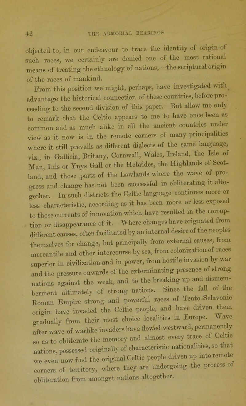 objected to, in our endeavour to trace the identity of origin of such races, we certainly are denied one of the most rational means of treating the ethnology of nations,—the scriptural origin of the races of mankind. From this position we might, perhaps, have investigated with^ advantage the historical connection of these countries, before pro- ceeding to the second division of this paper. But allow me only to remark that the Celtic appears to me to have once been as common and as much alike in all the ancient countries under view as it now is in the remote corners of many principalities where it still prevails as different dialects of the same language, viz., in Gallicia, Britany, Cornwall, Wales, Ireland, the Isle of Man, Inis or Ynys Gall or the Hebrides, the Highlands of Scot- land,'and those parts of the Lowlands where the wave of pro- gress and change has not been successful in obliterating it alto- gether. In such districts the Celtic language continues more or less characteristic, according as it has been more or less exposed to those currents of innovation which have resulted in the corrup- tion or disappearance of it. Where changes have origiiated from different causes, often facilitated by an internal desire of the peoples themselves for change, but principally from external causes, from mercantile and other intercourse by sea, from colonization of races superior in civilization and in power, from hostile invasion by war and the pressure onwards of the exterminating presence of strong nations against the weak, and to the breaking up and chsmem- berment ultimately of strong nations. Since the fall of the Roman Empire strong and powerful races of Teuto-Sclavonic origin have invaded the Celtic people, and have driven them o-radually from their most choice localities in Europe. ^ axe after wave of warlike invaders have lloM<ed westward, permanently so as to obliterate the memory and almost every trace of Ce ic nations, possessed originally of characteristic nationalities, so that we even now find the original Celtie people driven up into remote corners of territory, where they are undergoing the process of obliteration from amongst nations altogether.