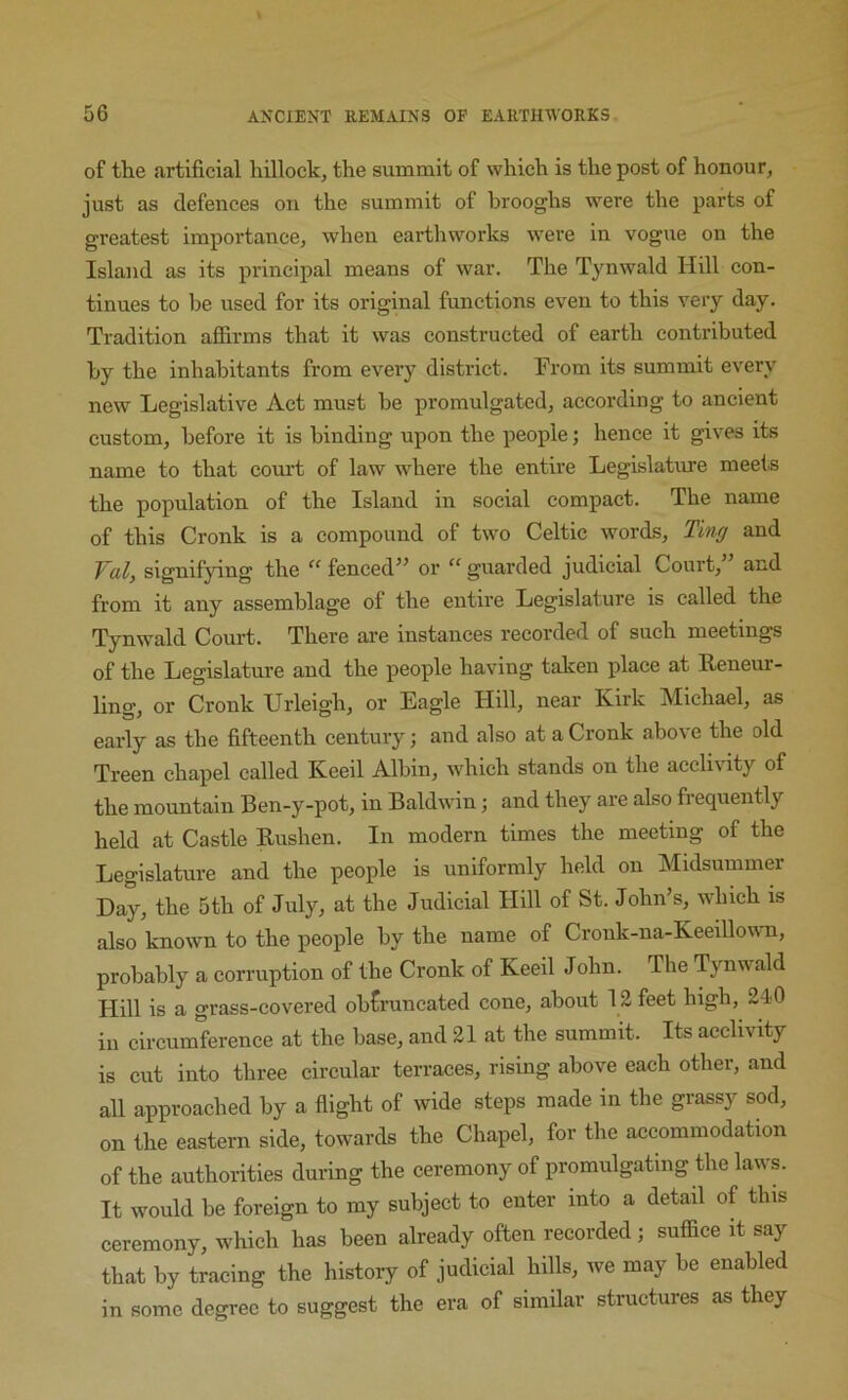 of the artificial hillock, the summit of which is the post of honour, just as defences on the summit of hrooghs were the parts of greatest importance, when earthworks were in vogue on the Island as its principal means of war. The Tynwald Hill con- tinues to be used for its original functions even to this very day. Tradition affirms that it was constructed of earth contributed by the inhabitants from every district. From its summit every ne\v Legislative Act must be promulgated, according to ancient custom, before it is binding upon the people; hence it gives its name to that court of law where the entire Legislature meets the population of the Island in social compact. The name of this Cronk is a compound of two Celtic words, Ti?i^ and Fal, signif}dng the “ fenced” or “ guarded judicial Court,” and from it any assemblage of the entire Legislature is called the Tynwald Court. There are instances recorded of such meetings of the Legislature and the people having taken place at Reneur- ling, or Cronk Urleigh, or Eagle Hill, near Kirk Michael, as early as the fifteenth century; and also at a Cronk abo\ e the old Treen chapel called Keeil Albin, wdiich stands on the acclivity of the mountain Ben-y-pot, in Baldwin; and they are also frequently held at Castle Bushen. In modern times the meeting of the Legislature and the people is uniformly held on Midsummer Day, the 5th of July, at the Judicial Hill of St. John’s, which is also known to the people by the name of Cronk-na-KeeillowTi, probably a corruption of the Cronk of Keeil John. The Tynwald Hill is a grass-covered obtruncated cone, about 12 feet high, 240 ill circumference at the base, and 21 at the summit. Its acclivity is cut into three circular terraces, rising above each other, and all approached by a flight of wide steps made in the grassy sod, on the eastern side, towards the Chapel, for the accommodation of the authorities during the ceremony of promulgating the laws. It would be foreign to my subject to enter into a detail of this ceremony, which has been already often recorded ; suffice it say that by tracing the history of judicial hills, we may be enabled in some degree to suggest the era of similar structures as they