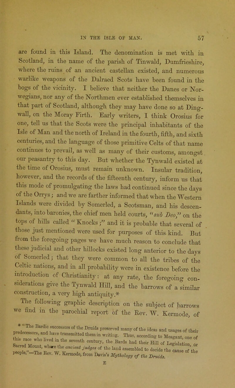 are found in this Island. The denomination is met with in Scotland, in the name of the parish of Tinwald, Dumfrieshire, where the ruins of an ancient castellan existed, and numerous warlike weapons of the Dalraed Scots have been found in the bogs of the vicinity. I believe that neither the Danes or Nor- wegians, nor any of the Northmen ever established themselves in that part of Scotland, although they may have done so at Ding- wall, on the Moray Firth. Early writers, I think Orosius for one, tell us that the Scots were the principal inhabitants of the Isle of Man and the north of Ireland in the foui-th, fifth, and sixth centuries, and the language of those primitive Celts of that name continues to prevail, as well as many of their customs, amongst our peasantry to this day. But whether the Tynwald existed at the time of Orosius, must remain unknown. Insular tradition, however, and the records of the fifteenth century, inform us that this mode of promulgating the laws had continued since the days of the Orrys j and we are farther informed that when the Western Islands were divided by Somerled, a Scotsman, and his descen- dants, into baronies, the chief men held courts, “sub Leo,” on the tops of hills called Knocks f and it is probable that several of those just mentioned were used for purposes of this- kind. But from the foregoing pages we have much reason to conclude that these judicial and other hillocks existed long anterior to the days of Somerled j that they were common to all the tribes of the Celtic nations, and m all probability were in existence before the introduction of Christianity: at any rate, the foregoing con- siderations give the T^wald Hill, and the barrows of a similar construction, a very high antiquity.* Tlie foDowing graphic description on the subject of Jiarrows we find in the parochial report of the Eev. W. Kermode, of preserved many of the ideas and usages of their predecessors and have transmitted them in writing. Thus, according to Meagant, one of S J f Hill of Legislation or people. The Rev. W. Kermode, from Davis’s Mythology of the Druids. E