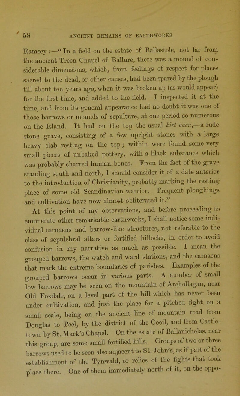 / 58 ANCIENT UEMAINS OF EARTE'^TOIlKS Ramsey ;—In a field on the estate of Ballastolcj not far from the ancient Treen Chapel of Ballure, there was a mound of con- siderable dimensions^ which, from feelings of respect for places sacred to the dead, or other causes, had been spared by the plough till about ten years ago, when it was broken up (as would appear) for the first time, and added to the field. I inspected it at the time, and from its general appearance had no doubt it was one of those barrows or mounds of sepultm'e, at one period so numerous on the Island. It had on the top the usual hist vaen, a I'ude stone grave, consisting of a few upright stones with a large heavy slab resting on the top; within were found some very small pieces of unbaked pottery, with a black substance which was probably charred human, bones. From the fact of the grave standing south and north, I should consider it of a date anterior to the introduction of Christianity, probably marking the resting place of some old Scandinavian warrior. Frequent ploughings and cultivation have now almost obliterated it.” At this point of my observations, and before proceeding to enumerate other remarkable earthworks, I shall notice some indi- vidual carnaens and barrow-like structures, not referable to the class of sepulchral altars or fortified hillocks, in order to avoid confusion in my narrative as much as possible. I mean the grouped barrows, the watch and ward stations, and the cainaens that mark the extreme boundaries of parishes. Examples of the grouped barrows occur in various parts. A number of small low barrows may be seen on the mountain of Archollagan, neai Old Foxdale, on a level part of the hill which has never been under cultivation, and just the place for a pitched fight on a small scale, being on the ancient line of mountain road from Douglas to Peel, by the district of the Cooil, and from Castle- town by St. Mark’s Chapel. On the estate of Ballanicholas, near this group, are some small fortified hills. Groups of two or three barrows used to be seen also adjaeent to St. John’s, as if part of the establishment of the Tynwald, or relics of the fights that took place there. One of them immediately north of it, on the oppo-