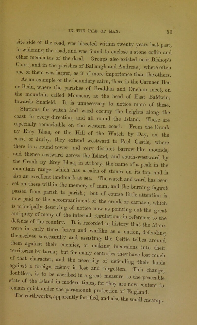 site side of the road, was bisected \vithin twenty years last past, in widening the road, and was found to enclose a stone coffin and other mementos of the dead. Groups also existed near Bishoj)’s Court, and in the parishes of Ballaugh and Andreas; where often one of them was larger, as if of more importance than the others. As an example of the boundary cairn, there is the Carnaen Ben or Bedn, where the parishes of Braddan and Onchan meet, on the mountain called Monacnr, at the head of East Baldwin, towards Snafield. It is unnecessary to notice more of these. Stations for watch and ward occupy the heights along the coast in every direction, and all round the Island. Thes'^e are especially remarkable on the western coast. From the Cronk iiy Erey Lhaa, or the Hill of the Watch by Day, on the coast of Jurhy, they extend westward to Peel Castle, where there is a round tower and very distinct barrow-like mounds, and thence eastward across the Island, and south-westward by the Cronk ny Erey Lhaa, in Arhory, the name of a peak in the mountain range, which has a cairn of stones on its top, and is also an exceUent landmark at sea. The watch and ward has been set on these within the memoiy of man, and the burning fao-got passed from parish to parish; but of course little attention is now paid to the accompaniment of the cronk or carnaen, which IS pnncipaUy deserving of notice now as pointing out the o^reat antiquity of many of the internal regulations in reference to the defence of the country. It is recorded in history that the Manx were in early times brave and warlike as a nation, defending themselves successfidly and assisting the Celtic tribes around them against their enemies, or making incursions into their erritones by turns; but for many centuries they have lost much ot that character, and the necessity of defending theb- lands against a foreign enemy is lost and forgotten. This change doubtless IS to be ascribed in a great measure to the peaceable state of the Island in modem times, for they are now content to remain quiet under the paramount protection of England Th» .arthworks, ^.pparently fortified, and also the emafi encamp-