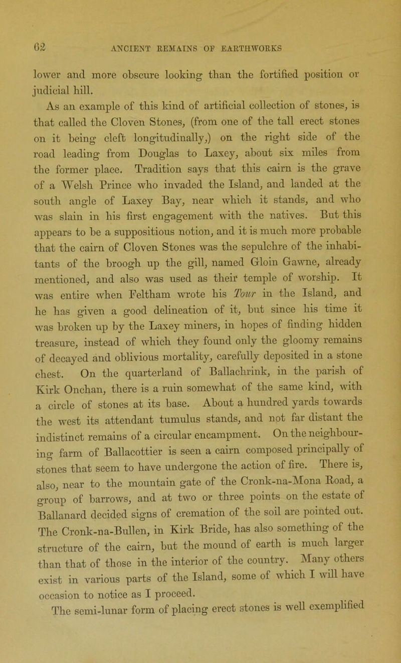 lower and more obscure looking than tlie fortified position or judicial hill. As an example of this kind of artificial collection of stones, is that called the Cloven Stones, (from one of the tall erect stones on it being cleft longitudinally,) on the right side of the road leading from Douglas to Laxey, about six miles from the former place. Tradition says that this cairn is the grave of a Welsh Prince who invaded the Island, and landed at the south angle of Laxey Bay, near which it stands, and who was slain in his first engagement with the natives. But this appears to be a suppositious notion, and it is much more probable that the cairn of Cloven Stones was the sepulchre of the inhabi- tants of the broogh up the gill, named Gloin Gawme, already mentioned, and also was used as their temple of worship. It was entire when Peltham wrote his Tour in the Island, and he has given a good delineation of it, but since his time it was broken up by the Laxey miners, in hopes of finding hidden treasm-e, instead of which they found only the gloomy remains of decayed and oblivious mortality, carefully deposited in a stone chest. On the quarterland of Ballachrink, in the parish of Kirk Onchan, there is a ruin somewhat of the same kind, with a circle of stones at its base. About a hundred yards towards the west its attendant tumulus stands, and not far distant the indistinct remains of a circular encampment. On the neighbom- ing farm of Ballacottier is seen a cairn composed principally of stones that seem to have undergone the action of fire. There is, also, near to the mountain gate of the Cronk-na-Mona Road, a group of barrows, and at two or three points on the estate of Ballanard decided signs of cremation of the soil are pointed out. The Cronk-na-Bullen, in Kirk Bride, has also something of the structure of the cairn, but the mound of earth is much larger than that of those in the interior of the country. Many others exist in various parts of the Island, some of which I will have occasion to notice as I proceed. The semi-lunar form of placing erect stones is well exemplified