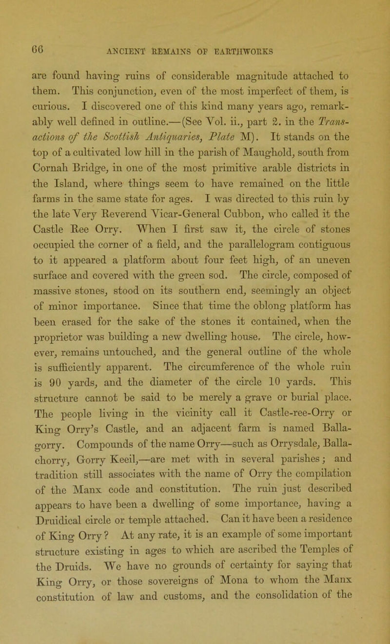 6G arc found having ruins of considerable magnitude attached to them. This conjunction, even of the most imperfect of them, is curious. I discovered one of this kind many years ago, remark- ably well defined in outline.— (See Vol. ii., part 2. in the Trans- actions of the Scottish Antiquaries, Plate M). It stands on the top of a cultivated low hill in the parish of Maughold, south from Cornah Bridge, in one of the most primitive arable districts in the Island, where things seem to have remained on the httle farms in the same state for ages. I was directed to this ruin by the late Very Reverend Vicar-General Cubbon, who called it the Castle Ree Orry. When I first saw it, the circle of stones occupied the corner of a field, and the parallelogram contiguous to it appeared a platform about four feet high, of an uneven surface and covered with the green sod. The chcle, composed of massive stones, stood on its southern end, seemingly an object of minor importance. Since that time the oblong platform has been erased for the sake of the stones it contained, when the proprietor was budding a new dwelling house. The circle, how- ever, remains untouched, and the general outline of the whole is sufficiently apparent. The ch'cumference of the whole ruin is 90 yards, and the diameter of the circle 10 yards. This structure cannot he said to he merely a grave or burial place. The people living in the vicinity call it Castle-ree-Orry or King Orry’s Castle, and an adjacent farm is named Balla- gorry. Compormds of the name Orry—such as Orrysdale, Balla- chorry, Gorry Keeil,—are met mth in several parishes; and tradition still associates with the name of Orry the compilation of the Manx code and constitution. The ruin just described appears to have been a dwelling of some importance, having a Druidical circle or temple attached. Can it have been a residence of King Orry ? At any rate, it is an example of some important structure existing in ages to which are ascribed the Temples of the Druids. We have no grounds of certainty for saying that King Orry, or those sovereigns of Mona to whom the Manx constitution of law and customs, and the consolidation of the