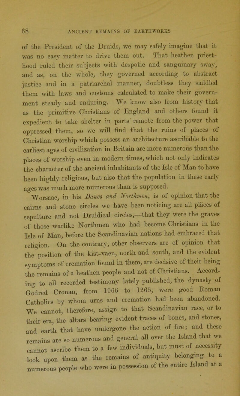 of the President of the Druids, w^e may safely imagine that it was no easy matter to drive them out. That heathen priest- hood ruled their subjects with despotic and sanguinary sway, and as, on the whole, they governed according to abstract justice and in a patriarchal manner, doubtless they saddled them with laws and customs calculated to make their govern- ment steady and enduring. We know also from history that as the primitive Christians of England and others found it expedient to take shelter in parts' remote from the power that oppressed them, so we will find that the ruins of places of Christian worship which possess an architecture ascribable to the earliest ages of eivihzation in Britain are more numerous than the places of worship even in modern times, wduch not only indicates the character of the ancient inhabitants of the Isle of Man to have been highly religious, but also that the population in these early ao-es was much more numerous than is supposed. O Worsaae, in his Banes and Northmen, is of opinion that the caii-ns and stone circles we have been noticing are all places of sepulture and not Druidical circles,—that they were the graves of those warlike Northmen who had become Christians in the Isle of Man, before the Scandinavian nations had embraced that reli^T-ion. On the contrary, other observers are of opinion that the°position of the kist-vaeu, north and south, and the evident symptoms of cremation found in them, are decisive of their being the remains of a heathen people and not of Christians. Accord- ing to all recorded testimony lately published, the dynasty of Godred Cronan, from 1066 to 1265, were good Roman Catholics by whom urns and cremation had been abandoned. We cannot, therefore, assign to that Scandinavian race, or to their era, the altars bearing evident traces of bones, and stones, and earth that have undergone the action of fire; and these remains are so numerous and general all over the Island that we cannot ascribe them to a few individuals, but must of necessity look upon them as the remains of antiquity belonging to a numerous people who were in possession of the entire Island at a