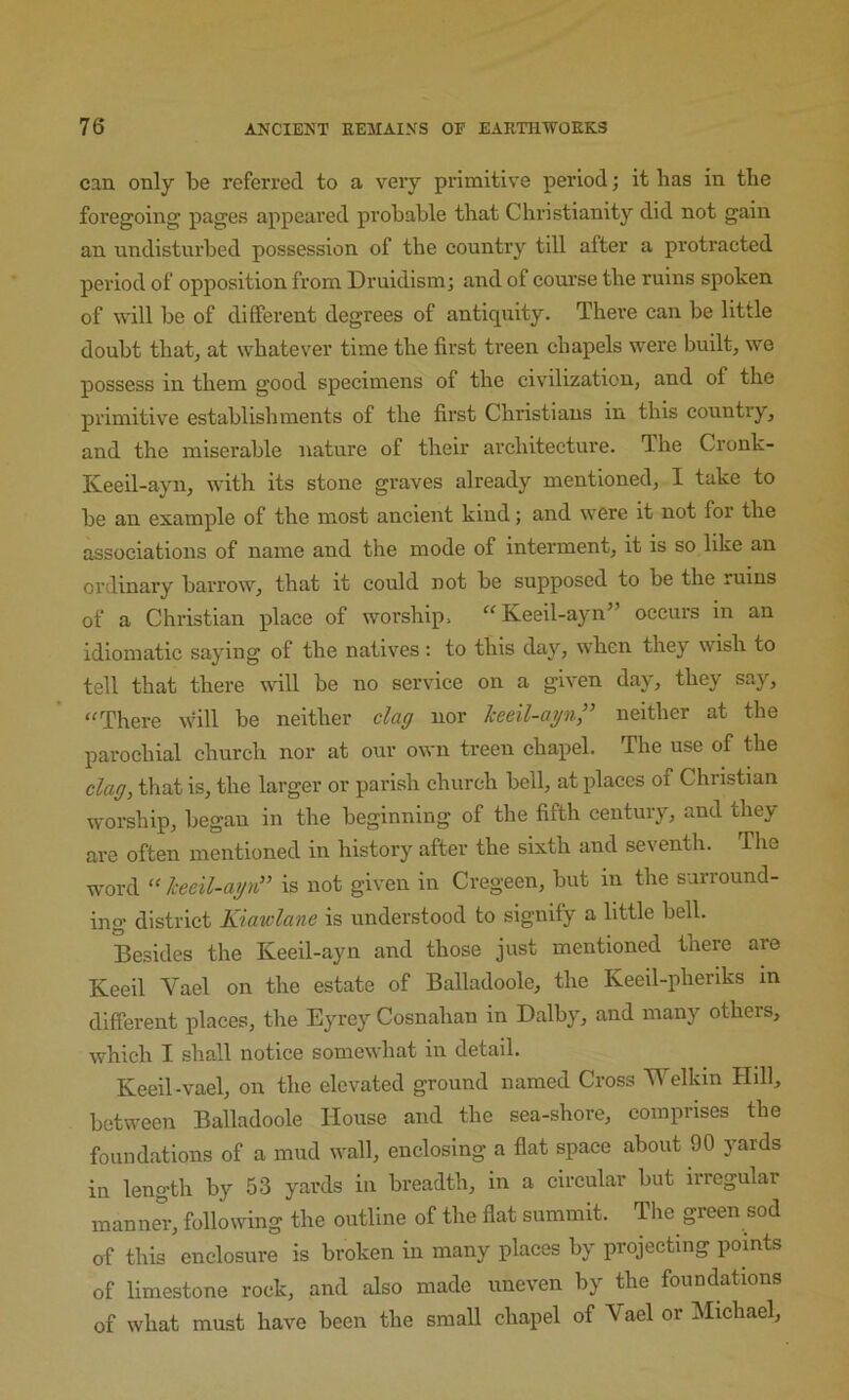 can only be referred to a very primitive period; it has in the foregoing pages appeared probable that Christianity did not gain an undisturbed possession of the country till after a protracted period of opposition from Druidism; and of course the ruins spoken of will be of different degrees of antiquity. There can be little doubt thatj at whatever time the first treen chapels were built, we possess in them good specimens of the civilization, and of the primitive establishments of the first Christians in this country, and the miserable nature of their architecture. The Cronk- Iveeil-ayn, wdth its stone graves already mentioned, I take to be an example of the most ancient kind; and were it not for the associations of name and the mode of interment, it is so like an ordinary barrow, that it could not be supposed to be the ruins of a Christian place of worship. “ Keeil-ayn” occurs in an idiomatic saying of the natives : to this day, when they wish to tell that there will be no service on a given day, they say, “There \vill be neither claff nor keeil-api” neither at the parochial church nor at our own treen chapel. The use of the claff, that is, the larger or parish church bell, at idaccs of Christian worship, began in the beginning of the fifth century, and they are often mentioned in history after the sixth and seventh. The word “ /ceeil-affa” is not given in Cregeen, but in the surround- ing district Kiawlane is understood to signify a little bell. Besides the Keeil-ayn and those just mentioned there are Keeil Vael on the estate of Balladoole, the Keeil-pheriks in different places, the Eyrey Cosnahan in Dalby, and many others, which I shall notice somewhat in detail. Keeil-vael, on the elevated ground named Cross Welkin Hill, between Balladoole House and the sea-shore, comprises the foundations of a mud wall, enclosing a flat space about 90 yards in length by 53 yards in breadth, in a circular but irregular manner, following the outline of the flat summit. The green sod of this enclosure is broken in many places by projecting points of limestone rock, and also made uneven by the foundations of what must have been the small chapel of Vael or Michael,