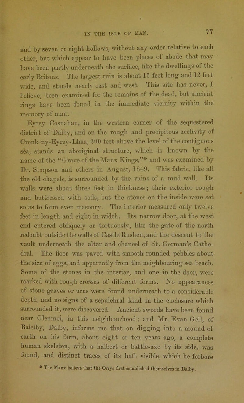 and by seven, or eight hollows, without any order relative to each other, hut which appear to have been places of abode that may have been partly underneath the surface, like the dwelling’s of the early Britons. The largest ruin is about 15 feet long and 12 feet wide, and stands nearly east and west. This site has never, I believe, been examined for the remains of the dead, but ancient rind’s have been found in the immediate vicinity within the memory of man. Eyrey Cosnahan, in the western corner of the sequestered district of Dalby, and on the rough and precipitous acclivity of Cronk-ny-Eyrey-Lhaa, 200 feet above the level of the contiguous s&a, stands an aboriginal structure, which is known by the name of the “Grave of the Manx Kings,”* and was examined by Dr. Simpson and others in August, 1849. This fabric, like all the old chapels, is surrounded by the ruins of a mud wall Its walls were about three feet in thickness; their exterior rough and buttressed with sods, but the stones on the inside were set so as to form even masonry. The interior measured only twelve feet in length and eight in width. Its narrow door, at the west end entered obliquely or tortuously, like the gate of the north redoubt outside the walls of Castle Rushen, and the descent to the vault underneath the altar and chancel of St. German’s Cathe- dral. The floor was paved with smooth rounded pebbles about the size of eggs, and apparently from the neighbouring sea beach. Some of the stones in the interior, and one in the door, were marked with rough cro.sses of different forms. No appearances of stone graves or urns were found underneath to a considerable depth, and no signs of a sepulchral kind in the enclosure which surrounded it, were discovered. Ancient swords have been found near Glenmoi, in this neighbourhood; and Mr. Evan Gell, of Balelby, Dalby, informs me that on digging into a mound of earth on his farm, about eight or ten years ago, a complete human skeleton, with a halbert or battle-axe by its side, was found, and distinct traces of its haft visible, which he forbore * The Manx telieve that the Orrys first established themselves in Dalby.