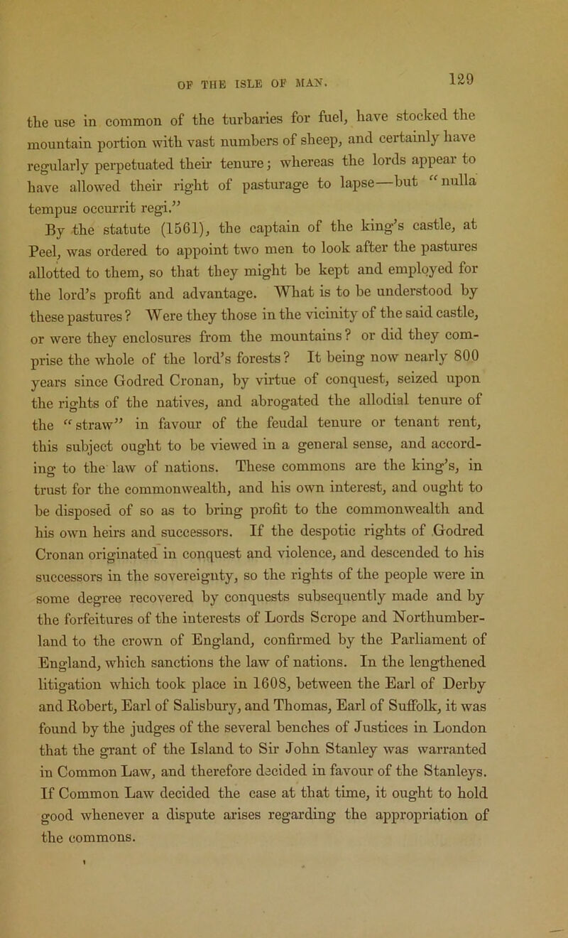 the use in common of the turbaries for fuel, have stocked the mountain portion with vast numbers of sheep, and certainly have regularly perpetuated theii’ tenure; whereas the lords appear to have allowed their right of pasturage to lapse but nulla tempus occurrit regi.” By the statute (1561), the captain of the king’s castle, at Peel, was ordered to appoint two men to look after the pastures allotted to them, so that they might be kept and employed for the lord’s profit and advantage. What is to be understood by these pastures ? Were they those in the vicinity of the said castle, or were they enclosures from the mountains? or did they com- prise the whole of the lord’s forests? It being now nearly 800 years since Godred Cronan, by virtue of conquest, seized upon the rights of the natives, and abrogated the allodial tenure of the “straw” in favour of the feudal tenure or tenant rent, this subject ought to be viewed in a general sense, and accord- ing to the law of nations. These commons are the king’s, in trust for the commonwealth, and his own interest, and ought to be disposed of so as to bring profit to the commonwealth and his own heirs and successors. If the despotic rights of Godred Cronan originated in conquest and violence, and descended to his successors in the sovereignty, so the rights of the people were in some degree recovered by conquests subsequently made and by the forfeitures of the interests of Lords Scrope and Northumber- land to the crown of England, confirmed by the Parliament of England, which sanctions the law of nations. In the lengthened litigation which took place in 1608, between the Earl of Derby and Robert, Earl of Salisbury, and Thomas, Earl of Suffolk, it was found by the judges of the several benches of Justices in London that the grant of the Island to Sir John Stanley was warranted in Common Law, and therefore decided in favour of the Stanleys. If Common Law decided the case at that time, it ought to hold good whenever a dispute arises regarding the appropriation of the commons.