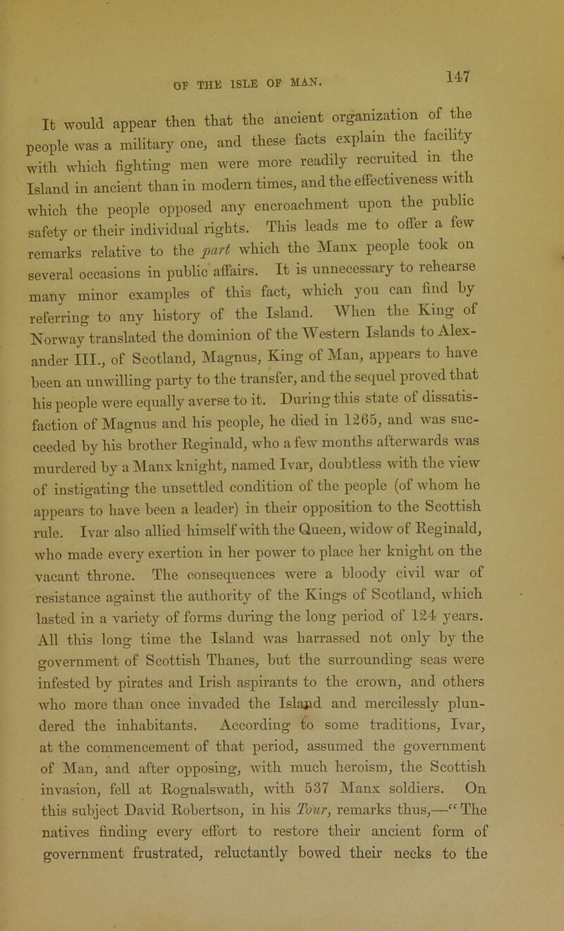 It would appear then that the ancient organization of the people was a military one, and these facts explain the facility with which fighting men were more readily recruited ^ ® Island in ancient than in modern times, and the efifectiveness wit which the people opposed any encroachment upon the public safety or their individual rights. This leads me to offer a few remarks relative to the part which the Manx people took on several occasions in public affairs. It is unnecessary to rehearse many minor examples of this fact, which you can find by referring to any history of the Island. AVhen the King of Norway translated the dominion of the Western Islands to Alex- ander III., of Scotland, Magnus, King of Man, appears to have been an unwilling party to the transfer, and the sequel proved that his people were equally averse to it. During this state of dissatis- faction of Magnus and his people, he died in 1265, and was suc- ceeded by his brother Reginald, who a few months afterwards was murdered by a Manx knight, named Ivar, doubtless with the view of instigating the unsettled condition of the people (of whom he appears to have been a leader) in their opposition to the Scottish rule. Ivar also allied himself with the Queen, widow of Reginald, who made every exertion in her power to place her knight on the vacant throne. The consequences were a bloody civil war of resistance against the authority of the Kings of Scotland, which lasted in a variety of forms during the long period of 124 years. All this long time the Island was harrassed not only by the government of Scottish Thanes, but the surrounding seas were infested by pirates and Irish aspirants to the crown, and others who more than once invaded the Islaiid and mercilessly plun- dered the inhabitants. According to some traditions, Ivar, at the commencement of that period, assumed the government of Man, and after opposing, with much heroism, the Scottish invasion, fell at Rognalswath, with 537 Manx soldiers. On this subject David Robertson, in his Tbwr, remarks thus,—“ The natives finding every effort to restore their ancient form of government frustrated, reluctantly bowed their necks to the
