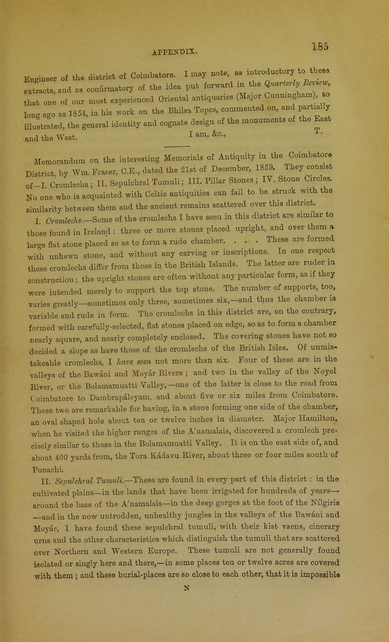 Enrineer of the district of Coimbatore. 1 may note, as iotroductory to these extracts, and as confirmatory of the idea put forward in the that one of our most experienced Oriental antiquaries (Major Cunnm ham), so long ago as 1854, in his work on the Bhilsa Topes, commented on, and partially illustrated, the general identity and cognate design of the monuments of the East and the West. ^ Memorandum on the interesting Memorials of Antiquity in the Coimbatore District, by Wm. Fraser, C.E., dated the 21st of December, 1859. They consist of-I. Cromlechs; II. Sepulchral Tumuli; III. Pillar Stones ; IV. Stone Circles. No one who is acquainted with Celtic antiquities can fail to be struck with the similarity between them and the ancient remains scattered over this district. 1 Cromlechs.—Some of the cromlechs I have seen in this district are similar to those found in Ireland : three or more stones placed upright, and over them a large flat stone placed so as to form a rude chamber. . . . These are formed with unhewn stone, and without any carving or inscriptions. In one respect these cromlechs diflfer from those in the British Islands. The latter are ruder m construction; the upright stones arc often without any particular form, as if they were intended merely to support the top stone. The number of supports, too, varies greatly—sometimes only three, sometimes six,—and thus the chamber is variable and rude in form. The cromlechs in this district are, on the contrary, formed with carefully-selected, flat stones placed on edge, so as to form a chamber nearly square, and nearly completely enclosed. The covering stones have not so decided a slope as have those of the cromlechs of the British Isles. Of unmis- takeable cromlechs, I have seen not more than six. Four of these are in the valleys of the Bawani and Moyar Rivers ; and two in the valley of the Noyel River, or the Bolamamuatti Valley,—one of the latter is close to the road from Coimbatore to Dambrapaleyam, and about five or six miles from Coimbatore. These two are remarkable for having, in a stone forming one side of the chamber, an oval shaped hole about ten or twelve inches in diameter. Major Hamilton, when he visited the higher ranges of the A'namalais, discovered a cromlech pre- cisely similar to those in the Bolamamuatti Valley. It is on the east side of, and about 400 yards from, the Tora Kadavu River, about three or four miles south of Ponachi. II. Sepulchral Tumuli.—These are found in every part of this district ; in the cultivated plains—in the lands that have been irrigated for hundreds of years— around the base of the A'namalais—in the deep gorges at the foot of the Nilgiris —and in the now untrodden, unhealthy jungles in the valleys of the Bawani and Moyar, I have found these sepulchral tumuli, with their kist vaens, cinerary urns and the other characteristics which distinguish the tumuli that are scattered over Northern and Western Europe. These tumuli are not generally found isolated or singly here and there,—in some places ten or twelve acres are covered with them ; and these burial-places are so close to each other, that it is impossible N