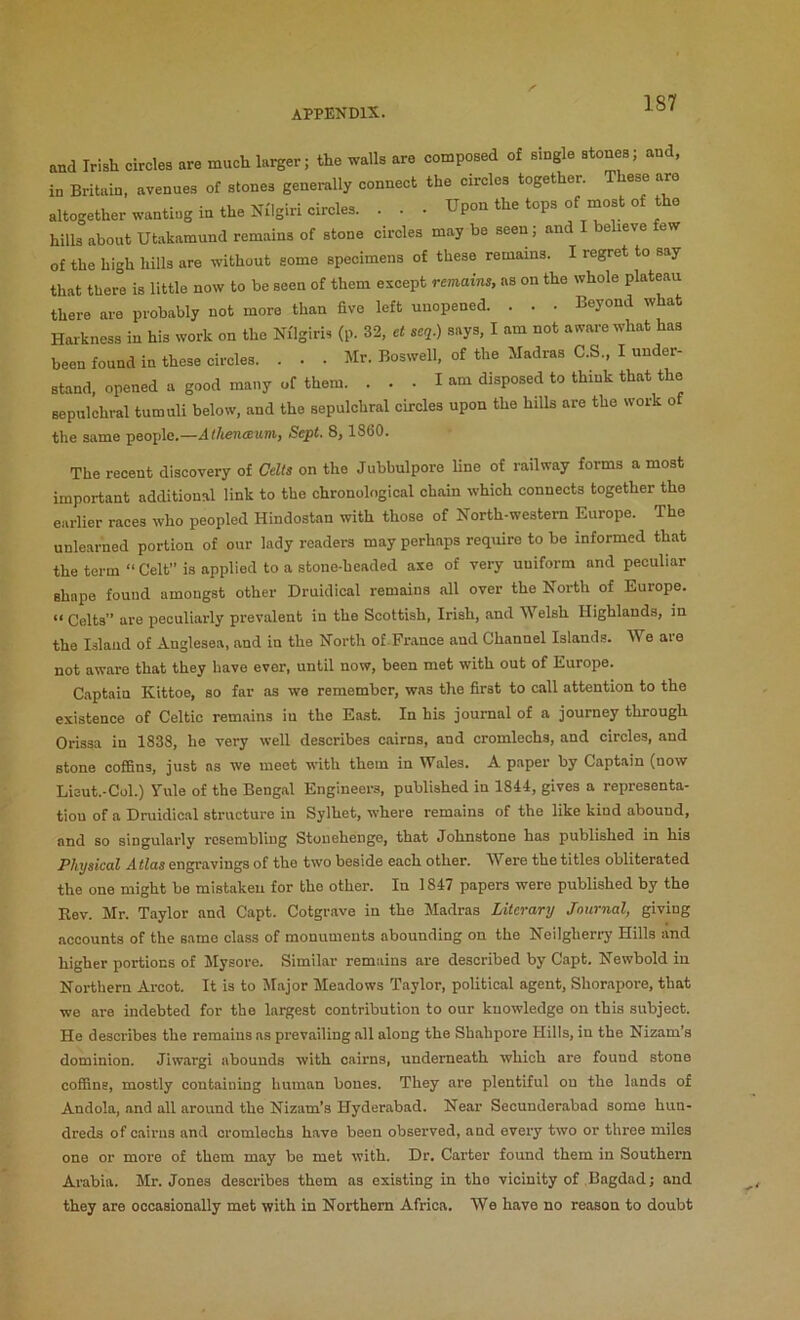 and Irish circles are much larger; the walls are composed of single atones; and, in Britain, avenues of stones generally connect the circles together. These arc altogether wanting in the Nilgiri circles. . . . Upon the tops of naost of the hills about Utakamund remains of stone circles may be seen; and e leve ew of the high hills are without some specimens of these remains. I regret to say that ther°e is little now to be seen of them except remains, as on the whole plateau there are probably not more than five left unopened. . . . Beyond what Harkness in his work on the Nflgiris (p. 32, et seq.) says, I am not aware what has been found in these circles. . . . Mr. Boswell, of the Madras C.S., I under- stand, opened a good many of them. ... I am disposed to think that the sepulchral tumuli below, and the sepulchral circles upon the hills are the work o the same people,—Sept, 8, 1860, The recent discovery of Celts on the Jubbulpore line of railway forms a most important additional link to the chronological chain which connects together the earlier races who peopled Hindostan with those of North-western Europe. The unlearned portion of our lady readers may perhaps require to be informed that the term “ Celt is applied to a stone-headed axe of very uniform and peculiar shape found amongst other Druidical remains all over the North of Europe. “ Celts” are peculiarly prevalent in the Scottish, Irish, and Welsh Highlands, in the Island of Anglesea, and in the North of-France and Channel Islands. We are not aware that they have ever, until now, been met with out of Europe. Captain Kittoe, so far as we remember, was the first to call attention to the existence of Celtic remains in the East. In his journal of a journey through Orissa in 1838, he very well describes cairns, and cromlechs, and circles, and stone coffins, just ns we meet with them in Wales. A paper by Captain (now Lieut.-Col.) Yule of the Bengal Engineers, published in 1844, gives a representa- tion of a Druidical structure in Sylhet, where remains of the like kind abound, and so singularly resembling Stonehenge, that Johnstone has published in his Physical Atlas engravings of the two beside each other. Were the titles obliterated the one might be mistaken for the other. In 1847 papers were published by the Rev. Mr. Taylor and Capt. Cotgrave in the Madras Literary Journal, giving accounts of the same class of monuments abounding on the Neilgherrj' Hills and higher portions of Jlysore. Similar remains are described by Capt. Newbold in Northern Arcot. It is to Major Meadows Taylor, political agent, Shorapore, that we are indebted for the largest contribution to our knowledge on this subject. He describes the remains as prevailing all along the Shahpore Hills, in the Nizam’s dominion. Jiwargi abounds with cairns, underneath which are found stone coffins, mostly containing human bones. They are plentiful on the lands of Andola, and all around the Nizam’s Hyderabad. Near Secunderabad some hun- dreds of cairns and cromlechs have been observed, and every two or three miles one or more of them may be met with. Dr. Carter found them in Southern Arabia. Mr. Jones describes them as existing in the vicinity of Bagdad; and they are occasionally met with in Northern Africa. We have no reason to doubt