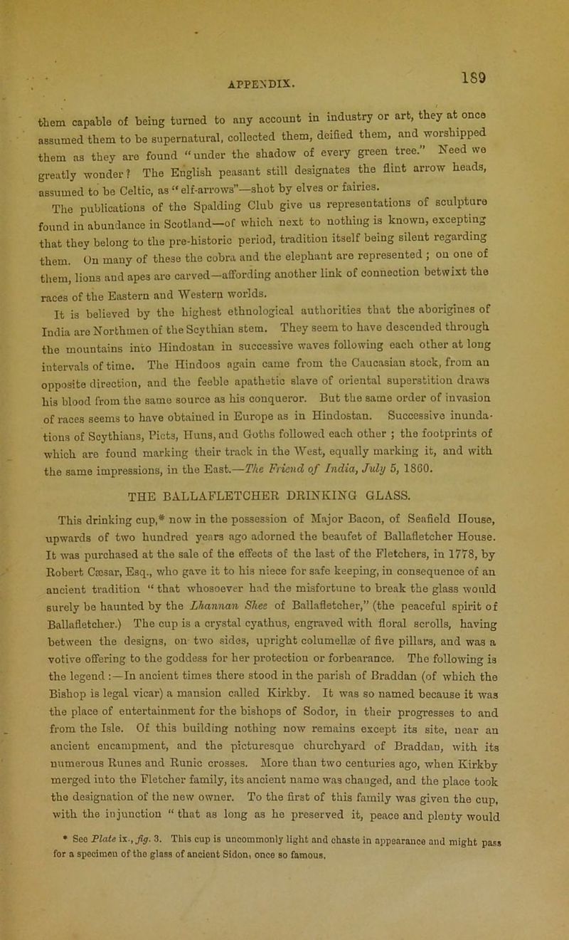 1S9 them capable of being turned to any account in industry or art, they at once assumed them to be supernatural, collected them, deified them, and worshipped them as they are found “under the shadow of every green tree. Need wa greatly wonder ? The English peasant still designates the flint arrow heads, assumed to be Celtic, as “ elf-arrows”—shot by elves or fairies. The publications of the Spalding Club give us representations of sculpture found in abundance in Scotland-of which nest to nothing is known, excepting that they belong to the pre-historic period, tradition itself being silent regarding them. On many of these the cobra and the elephant are represented ; on one of them, lions and apes are carved—affording another link of connection betwixt the races of the Eastern and Western worlds. It is believed by tho highest ethnological authorities that the aborigines of India are Northmen of the Scythian stem. They seem to have descended through the mountains into Hindostan in successive waves foUowing each other at long intervals of time. The Hindoos again came from the Caucasian stock, from an opposite direction, and the feeble apathetic slave of oriental superstition draws his blood from the same source as his conqueror. But the same order of invasion seems to have obtained in Europe as in Hindostan. Successive inunda- tions of Scythians, Piets, Huns, and Goths followed each other ; the footprints of which are found marking their track in the West, equally marking it, and with the same impressions, in the East.—The Friend of India, July 6, I860. THE BALLAFLETCHER DRINKING GLASS. This drinking cup,* now in the possession of Major Bacon, of Seafield House, upwards of two hundred years ago adorned the beaufet of Ballafletcher House. It was purchased at the sale of the effects of the last of the Fletchers, in 1778, by Robert Caisar, Esq., who giive it to his niece for safe keeping, in consequence of an ancient tradition “ that whosoever had the misfortune to break the glass would surely be haunted by the Lhannan Skee of Ballafletcher,” (the peaceful spirit of Ballafletcher.) The cup is a crystal cyathus, engraved with floral scrolls, having between the designs, on two sides, upright columellm of five pillars, and was a votive offering to the goddess for her protection or forbearance. The following is the legend ;—In ancient times there stood in the parish of Braddan (of which the Bishop is legal vicar) a mansion called Kirkby. It was so named because it was the place of entertainment for the bishops of Sodor, in their progresses to and from the Isle. Of this building nothing now remains except its site, near an ancient encampment, and the picturesque churchyard of Braddan, with its numerous Runes and Runic crosses. More than two centuries ago, when Kirkby merged into tho Fletcher family, its ancient namo was changed, and the place took tho designation of the new owner. To the first of this family was given the cup, with the injunction “ that as long as he preserved it, peace and plenty would • See Plate in-, fig. 3. This cup is uncommonly light and chaste in appearance and might pass for a specimen of tho glass of ancient Sidon, once so famous.