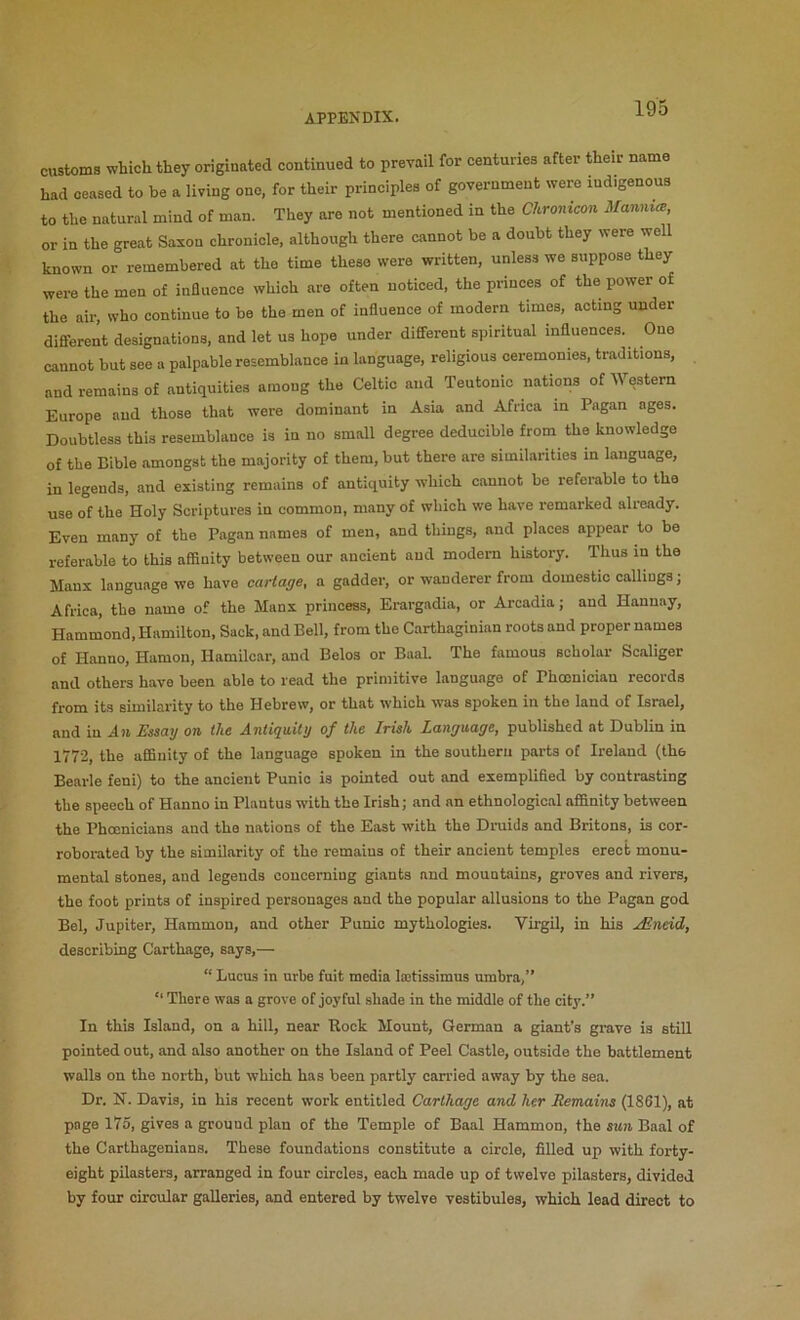 customs which they originated continued to prevail for centuries after their name had ceased to be a living one, for their principles of government were indigenous to the natural mind of man. They are not mentioned in the Chronicon Manmce, or in the great Saxon chronicle, although there cannot be a doubt they were well known or remembered at the time these were written, unless we suppose they were the men of inBuence which are often noticed, the princes of the power of the air, who continue to be the men of influence of modern times, acting under different designations, and let us hope under different spiritual influences. One cannot but see a palpable resemblance in language, religious ceremonies, traditions, and remains of antiquities among the Celtic and Teutonic nations of Western Europe and those that were dominant in Asia and Africa in Pagan ages. Doubtless this resemblance is in no small degree deducible from the knowledge of the Bible amongst the majority of them, but there are similarities in language, in legends, and existing remains of antiquity which cannot be referable to the use of the Holy Scriptures in common, many of which we have remarked already. Even many of the Pagan names of men, and things, and places appear to be referable to this aflinity between our ancient and modem history. Thus in the Manx language we have cartage, a gadder, or wanderer from domestic callings; Africa, the name of the Manx princess, Erargadia, or Arcadia; and Hannay, Hammond, Hamilton, Sack, and Bell, from the Carthaginian roots and proper names of Hanno, Hamon, Hamilcar, and Belos or Baal. The famous scholar Scaliger and others have been able to read the primitive language of Phoenician records from its similarity to the Hebrew, or that which was spoken in the land of Israel, and in An Essay on the Antiquity of the Irish Language, published at Dublin in 1772, the affinity of the language spoken in the southern parts of Ireland (the Bearle feni) to the ancient Punic is pointed out and exemplified by contrasting the speech of Hanno in Plautus with the Irish; and an ethnological affinity between the Phoenicians and the nations of the East with the Dmids and Britons, is cor- roborated by the similarity of the remains of their ancient temples erect monu- mental stones, and legends oouceraing giants and mountains, groves and rivers, the foot prints of inspired personages and the popular allusions to the Pagan god Bel, Jupiter, Hammon, and other Punic mythologies. Virgil, in his uEndd, describing Carthage, says,— “ Lucus in urbe fuit media lajtissimus umbra,” “ There was a grove of joyful .shade in the middle of the city.” In this Island, on a hill, near Rock Mount, German a giant’s grave is stiU pointed out, and also another on the Island of Peel Castle, outside the battlement walls on the north, but which has been partly carried away by the sea. Dr. N. Davis, in his recent work entitled Carthage and her Remains (1861), at page 175, gives a ground plan of the Temple of Baal Hammon, the sun Baal of the Carthagenians. These foundations constitute a circle, filled up with forty- eight pilasters, arranged in four circles, each made up of twelve pilasters, divided by four circular galleries, and entered by twelve vestibules, which lead direct to