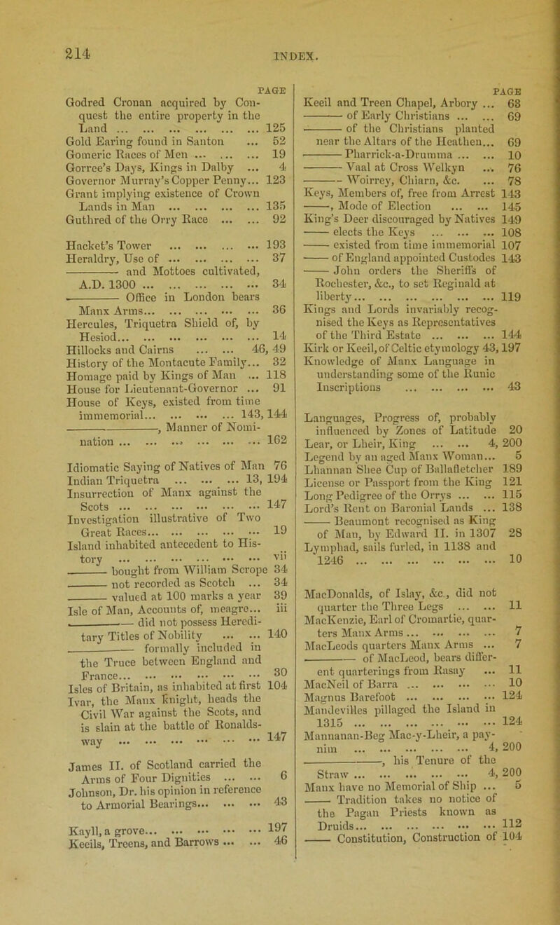 PAGE Godred Cronan acquired by Con- quest the entire property in tbo iLand 125 Gold Earing found in Siinton ... 52 Gomeric Eaces of Men 19 Gorree’s Days, Kings in Dalby ... 4 Governor Murray’s Copper Penny... 123 Grant implying existence of Crown Lands in Man 135 Guthred of the Orry Race 92 Hacket’s Tower 193 Heraldry, Use of 37 and Mottoes cultivated, A.D. 1300 34 Office in London bears Manx Arms 36 Hercules, Triquetra Shield of, by Hesiod 14 Hillocks and Cairns 46, 49 History of the Montacute Family... 32 Homage paid by Kings of M.an ... 118 House for Lieutenant-Governor ... 91 House of Keys, e.xisted from time immemorial 143,144 , Manner of Nomi- nation 162 Idiomatic Saying of Natives of Man 76 Indian Triquetra _ ... 13, 194 Insurrection of Manx against the Scots 147 Investigation illustrative of Two Great Races 19 Island inhabited antecedent to His- tory bought from William Scrope not recorded as Scotch ... valued at 100 marks a year Isle of Man, Accounts of, meagre... ■ did not possess Heredi VII 34 34 39 iii tary Titles of Nobility formally included in 140 the Truce between England and France Isles of Britain, as inhabited at first 104 Ivar, the Manx knight, heads the Civil War against the Scots, and is slain at the battle of Ronalds- way 147 James II. of Scotland carried the Arms of Four Dignities 6 Johnson, Dr. his opinion in reference to Armorial Bearings 43 Kay 11, a grove Kccils, Treens, and Barrows ... ... 197 ... 46 PAGE Keeil and Treen Chapel, Arbory ... 68 of Early Cliristians 69 ■ of the Christians planted near the Altars of the Heathen... 69 Pharrick-a-Drumma 10 Vaal at Cross Welkyn ... 76 Woirrey, Chiarn, &c. ... 78 Keys, Members of, free from Arrest 143 , Mode of Election 145 King’s Deer discouraged by Natives 149 elects the Keys 108 existed from time immemorial 107 of England appointed Custodes 1.13 John orders the Sheriffs of Rochester, &c., to set Reginald at liberty 119 Kings and Lords invariably recog- nised the Keys as Representatives of the Third Estate 144 Kirk or Keeil, of Celtic etymology 43,197 Knowledge of Alanx Language in understanding some of the Runic Inscriptions 43 Languages, Progress of, probably influenced by Zones of Latitude 20 Lear, or Lheir, King 4, 200 Legend by an aged Manx tVoman... 5 Lhannan Slice Cup of Ballalletcher 189 License or Passport from the King 121 Long Pedigree of the Orrys 115 Lord’s Rent on Baronial Lands ... 138 Beaumont recognised as King of ]\Ian, by Edward II. in 1307 28 Lymphad, sails furled, in 1138 and 1246 10 MacDonalds, of Islay, &c., did not quarter the Three Legs 11 MacKenzie, Earl of Cromartie, quar- ters Manx Arms 7 MacLeods quarters Manx Arms ... 7 of MacLeod, bears differ- ent quarterings from Kasay ... 11 MacNeil of Barra 10 Magnus Barefoot ••• 124 Mandevillcs pillaged the Island in 1315 124 Mannanan-Beg Mac-y-Lheir, a pay- nim 4, 200 , his Tenure of the Straw 4, 200 Manx have no Memorial of Ship ... 5 Tradition takes no notice of the Pagan Priests known as Druids Constitution, Construction of 104