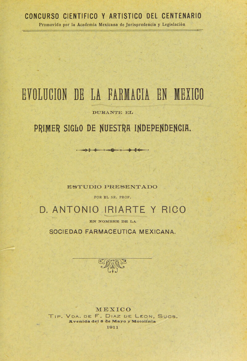 CONCURSO CIENTIFICO Y ARTISTICO DEL CENTENARIO Promovido por la Academia Mexicana de Jurisprudencia y Legislación EYOLDCION DE Li FAEMACIA EN MEXICO DURANTE EL PtUIHEtl SIGLO DE NUESTRA INDEPENDENCIA. - —«$■ O*q>ffio-0 41 € <» - ESTUDIO PRESENTADO POR EL SR. PROF. D. ANTONIO IRIARTE Y RICO EN NOMBRE DE LA SOCIEDAD FARMACEUTICA MEXICANA. MEXICO ~T ip. Vda. de F. Díaz de León, Sucs. i Avenida del S de Mayo y (Vtotolinia 1911